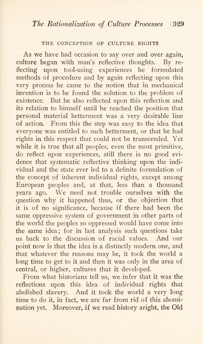 THE CONCEPTION OF CULTURE RIGHTS As we have had occasion to say over and over again, culture began with man’s reflective thoughts. By re¬ flecting upon tool-using experiences he formulated methods of procedure and by again reflecting upon this very process he came to the notion that in mechanical invention is to be found the solution to the problem of existence. But he also reflected upon this reflection and its relation to himself until he reached the position that personal material betterment was a very desirable line of action. From this the step was easy to the idea that everyone was entitled to such betterment, or that he had rights in this respect that could not be transcended. Yet while it is true that all peoples, even the most primitive, do reflect upon experiences, still there is no good evi¬ dence that systematic reflective thinking upon the indi¬ vidual and the state ever led to a definite formulation of the concept of inherent individual rights, except among European peoples and, at that, less than a thousand years ago. We need not trouble ourselves with the question why it happened thus, or the objection that it is of no significance, because if there had been the same oppressive system of government in other parts of the world the peoples so oppressed would have come into the same idea; for in last analysis such questions take us back to the discussion of racial values. And our point now is that the idea is a distinctly modern one, and that whatever the reasons may be, it took the world a long time to get to it and then it was only in the area of central, or higher, cultures that it developed. From what historians tell us, we infer that it was the reflections upon this idea of individual rights that abolished slavery. And it took the world a very long time to do it, in fact, we are far from rid of this abomi¬ nation yet. Moreover, if we read history aright, the Old