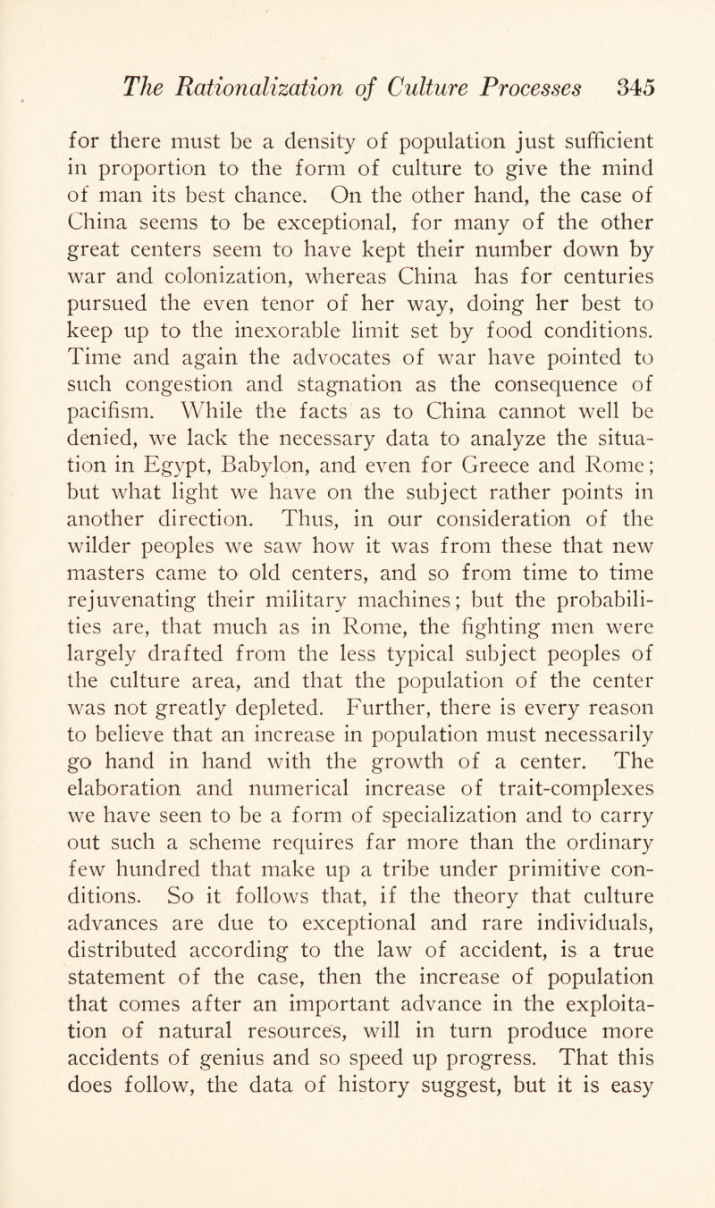 for there must be a density of population just sufficient in proportion to the form of culture to give the mind of man its best chance. On the other hand, the case of China seems to be exceptional, for many of the other great centers seem to have kept their number down by war and colonization, whereas China has for centuries pursued the even tenor of her way, doing her best to keep up to the inexorable limit set by food conditions. Time and again the advocates of war have pointed to such congestion and stagnation as the consequence of pacifism. While the facts as to China cannot well be denied, we lack the necessary data to analyze the situa¬ tion in Egypt, Babylon, and even for Greece and Rome; but what light we have on the subject rather points in another direction. Thus, in our consideration of the wilder peoples we saw how it was from these that new masters came to old centers, and so from time to time rejuvenating their military machines; but the probabili¬ ties are, that much as in Rome, the fighting men were largely drafted from the less typical subject peoples of the culture area, and that the population of the center was not greatly depleted. Further, there is every reason to believe that an increase in population must necessarily go hand in hand with the growth of a center. The elaboration and numerical increase of trait-complexes we have seen to be a form of specialization and to carry out such a scheme requires far more than the ordinary few hundred that make up a tribe under primitive con¬ ditions. So it follows that, if the theory that culture advances are due to exceptional and rare individuals, distributed according to the law of accident, is a true statement of the case, then the increase of population that comes after an important advance in the exploita¬ tion of natural resources, will in turn produce more accidents of genius and so speed up progress. That this does follow, the data of history suggest, but it is easy