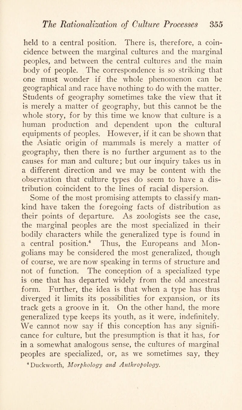 held to a central position. There is, therefore, a coin¬ cidence between the marginal cultures and the marginal peoples, and between the central cultures and the main body of people. The correspondence is so striking that one must wonder if the whole phenomenon can be geographical and race have nothing to do with the matter. Students of geography sometimes take the view that it is merely a matter of geography, but this cannot be the whole story, for by this time we know that culture is a human production and dependent upon the cultural equipments of peoples. However, if it can be shown that the Asiatic origin of mammals is merely a matter of geography, then there is no further argument as to the causes for man and culture; but our inquiry takes us in a different direction and we may be content with the observation that culture types do seem to have a dis¬ tribution coincident to the lines of racial dispersion. Some of the most promising attempts to classify man¬ kind have taken the foregoing facts of distribution as their points of departure. As zoologists see the case, the marginal peoples are the most specialized in their bodily characters while the generalized type is found in a central position.4 Thus, the Europeans and Mon¬ golians may be considered the most generalized, though of course, we are now speaking in terms of structure and not of function. The conception of a specialized type is one that has departed widely from the old ancestral form. Further, the idea is that when a type has thus diverged it limits its possibilities for expansion, or its track gets a groove in it. On the other hand, the more generalized type keeps its youth, as it were, indefinitely. We cannot now say if this conception has any signifi¬ cance for culture, but the presumption is that it has, for in a somewhat analogous sense, the cultures of marginal peoples are specialized, or, as we sometimes say, they 4 Duckworth, Morphology and Anthropology.