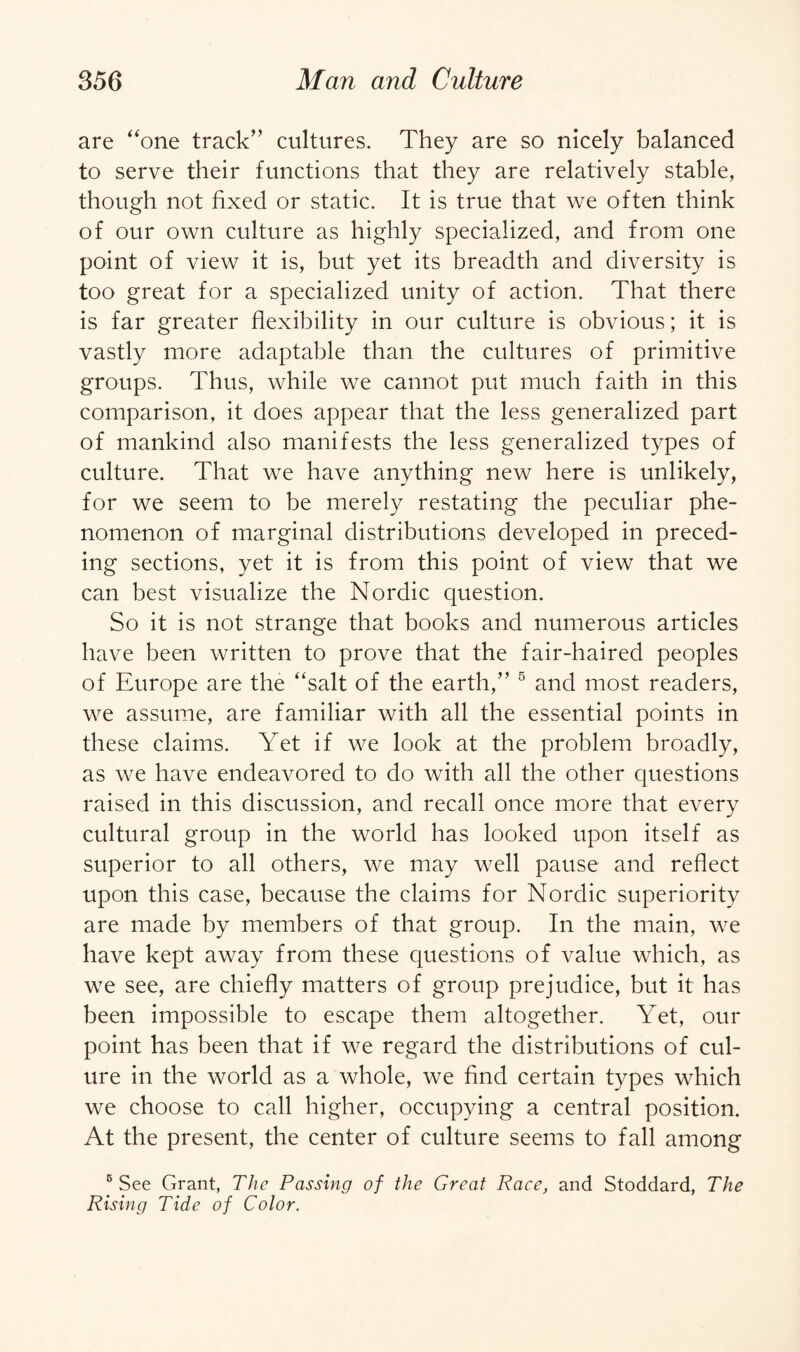 are “one track” cultures. They are so nicely balanced to serve their functions that they are relatively stable, though not fixed or static. It is true that we often think of our own culture as highly specialized, and from one point of view it is, but yet its breadth and diversity is too great for a specialized unity of action. That there is far greater flexibility in our culture is obvious; it is vastly more adaptable than the cultures of primitive groups. Thus, while we cannot put much faith in this comparison, it does appear that the less generalized part of mankind also manifests the less generalized types of culture. That we have anything new here is unlikely, for we seem to be merely restating the peculiar phe¬ nomenon of marginal distributions developed in preced¬ ing sections, yet it is from this point of view that we can best visualize the Nordic question. So it is not strange that books and numerous articles have been written to prove that the fair-haired peoples of Europe are the “salt of the earth,” 5 and most readers, we assume, are familiar with all the essential points in these claims. Yet if we look at the problem broadly, as we have endeavored to do with all the other questions raised in this discussion, and recall once more that every cultural group in the world has looked upon itself as superior to all others, we may well pause and reflect upon this case, because the claims for Nordic superiority are made by members of that group. In the main, we have kept away from these questions of value which, as we see, are chiefly matters of group prejudice, but it has been impossible to escape them altogether. Yet, our point has been that if we regard the distributions of cul- ure in the world as a whole, we find certain types which we choose to call higher, occupying a central position. At the present, the center of culture seems to fall among 5 See Grant, The Passing of the Great Race, and Stoddard, The Rising Tide of Color.