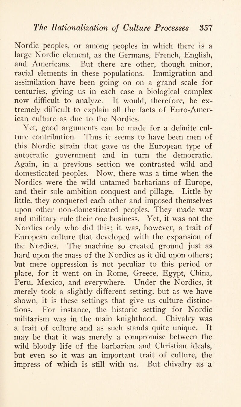 Nordic peoples, or among peoples in which there is a large Nordic element, as the Germans, French, English, and Americans. But there are other, though minor, racial elements in these populations. Immigration and assimilation have been going on on a grand scale for centuries, giving us in each case a biological complex now difficult to analyze. It would, therefore, be ex¬ tremely difficult to explain all the facts of Euro-Amer¬ ican culture as due to the Nordics. Yet, good arguments can be made for a definite cul¬ ture contribution. Thus it seems to have been men of this Nordic strain that gave us the European type of autocratic government and in turn the democratic. Again, in a previous section we contrasted wild and domesticated peoples. Now, there was a time when the Nordics were the wild untamed barbarians of Europe, and their sole ambition conquest and pillage. Little by little, they conquered each other and imposed themselves upon other non-domesticated peoples. They made war and military rule their one business. Yet, it was not the Nordics only who did this; it was, however, a trait of European culture that developed with the expansion of the Nordics. The machine so created ground just as hard upon the mass of the Nordics as it did upon others; but mere oppression is not peculiar to this period or place, for it went on in Rome, Greece, Egypt, China, Peru, Mexico, and everywhere. Under the Nordics, it merely took a slightly different setting, but as we have shown, it is these settings that give us culture distinc¬ tions. For instance, the historic setting for Nordic militarism was in the main knighthood. Chivalry was a trait of culture and as such stands quite unique. It may be that it was merely a compromise between the wild bloody life of the barbarian and Christian ideals, but even so it was an important trait of culture, the impress of which is still with us. But chivalry as a