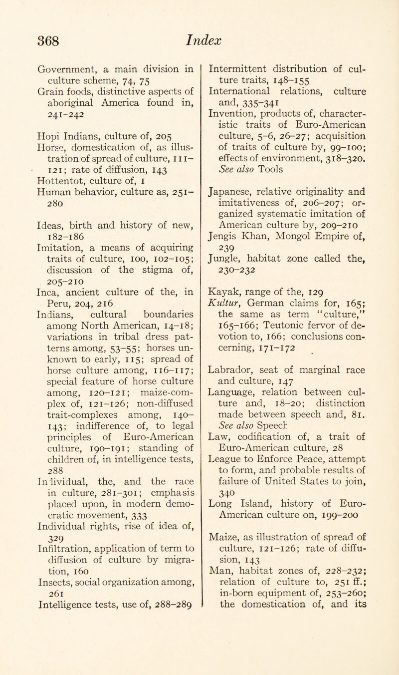 Government, a main division in culture scheme, 74, 75 Grain foods, distinctive aspects of aboriginal America found in, 241-242 Hopi Indians, culture of, 205 Horse, domestication of, as illus¬ tration of spread of culture, 111- 121; rate of diffusion, 143 Hottentot, culture of, 1 Human behavior, culture as, 251- 280 Ideas, birth and history of new, 182-186 Imitation, a means of acquiring traits of culture, 100, 102-105; discussion of the stigma of, 205-210 Inca, ancient culture of the, in Peru, 204, 216 Indians, cultural boundaries among North American, 14-18; variations in tribal dress pat¬ terns among, 53-55; horses un¬ known to early, 115; spread of horse culture among, 116-117; special feature of horse culture among, 120-121; maize-com¬ plex of, 121-126; non-diffused trait-complexes among, 140- 143; indifference of, to legal principles of Euro-American culture, 190-191; standing of children of, in intelligence tests, 288 Individual, the, and the race in culture, 281-301; emphasis placed upon, in modern demo¬ cratic movement, 333 Individual rights, rise of idea of, 329 Infiltration, application of term to diffusion of culture by migra¬ tion, 160 Insects, social organization among, 261 Intelligence tests, use of, 288-289 Intermittent distribution of cul¬ ture traits, 148-155 International relations, culture and, 335-341 Invention, products of, character¬ istic traits of Euro-American culture, 5-6, 26-27; acquisition of traits of culture by, 99-100; effects of environment, 318-320. See also Tools Japanese, relative originality and imitativeness of, 206-207; or¬ ganized systematic imitation of American culture by, 209-210 Jengis Khan, Mongol Empire of, 239 Jungle, habitat zone called the, 230-232 Kayak, range of the, 129 Kultur, German claims for, 165; the same as term “culture, 165-166; Teutonic fervor of de¬ votion to, 166; conclusions con¬ cerning, 171-172 Labrador, seat of marginal race and culture, 147 Language, relation between cul¬ ture and, 18-20; distinction made between speech and, 81. See also Speed Law, codification of, a trait of Euro-American culture, 28 League to Enforce Peace, attempt to form, and probable results of failure of United States to join, 340 Long Island, history of Euro- American culture on, 199-200 Maize, as illustration of spread of culture, 121-126; rate of diffu¬ sion, 143 Man, habitat zones of, 228-232; relation of culture to, 251 ff.; in-born equipment of, 253-260; the domestication of, and its