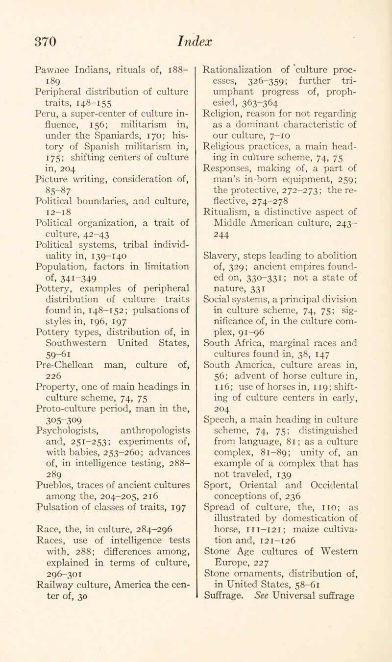 Pawnee Indians, rituals of, 188- 189 Peripheral distribution of culture traits, 148-155 Peru, a super-center of culture in¬ fluence, 156; militarism in, under the Spaniards, 170; his¬ tory of Spanish militarism in, 175; shifting centers of culture in, 204 Picture writing, consideration of, 85y87 Political boundaries, and culture, 12-18 Political organization, a trait of culture, 42-43 Political systems, tribal individ¬ uality in, 139-140 Population, factors in limitation of, 341-349 Pottery, examples of peripheral distribution of culture traits found in, 148-152; pulsations of styles in, 196, 197 Pottery types, distribution of, in Southwestern United States, 59-61 Pre-Chellean man, culture of, 226 Property, one of main headings in culture scheme, 74, 75 Proto-culture period, man in the, 305-309 Psychologists, anthropologists and, 251-253; experiments of, with babies, 253-260; advances of, in intelligence testing, 288- 289 Pueblos, traces of ancient cultures among the, 204-205, 216 Pulsation of classes of traits, 197 Race, the, in culture, 284-296 Races, use of intelligence tests with, 288; differences among, explained in terms of culture, 296-301 Railway culture, America the cen¬ ter of, 30 Rationalization of culture proc¬ esses, 326-359; further tri¬ umphant progress of, proph¬ esied, 363-364 Religion, reason for not regarding as a dominant characteristic of our culture, 7-10 Religious practices, a main head¬ ing in culture scheme, 74, 75 Responses, making of, a part of man’s in-born equipment, 259; the protective, 272-273; the re¬ flective, 274-278 Ritualism, a distinctive aspect of Middle American culture, 243- 244 Slavery, steps leading to abolition of, 329; ancient empires found¬ ed on, 330-331; not a state of nature, 331 Social systems, a principal division in culture scheme, 74, 75; sig¬ nificance of, in the culture com¬ plex, 91-96 South Africa, marginal races and cultures found in, 38, 147 South America, culture areas in, 56; advent of horse culture in, 116; use of horses in, 119; shift¬ ing of culture centers in early, 204 Speech, a main heading in culture scheme, 74, 75; distinguished from language, 81; as a culture complex, 81-89; unity of, an example of a complex that has not traveled, 139 Sport, Oriental and Occidental conceptions of, 236 Spread of culture, the, no; as illustrated by domestication of horse, m-121; maize cultiva¬ tion and, 121-126 Stone Age cultures of Western Europe, 227 Stone ornaments, distribution of, in United States, 58-61 Suffrage. See Universal suffrage