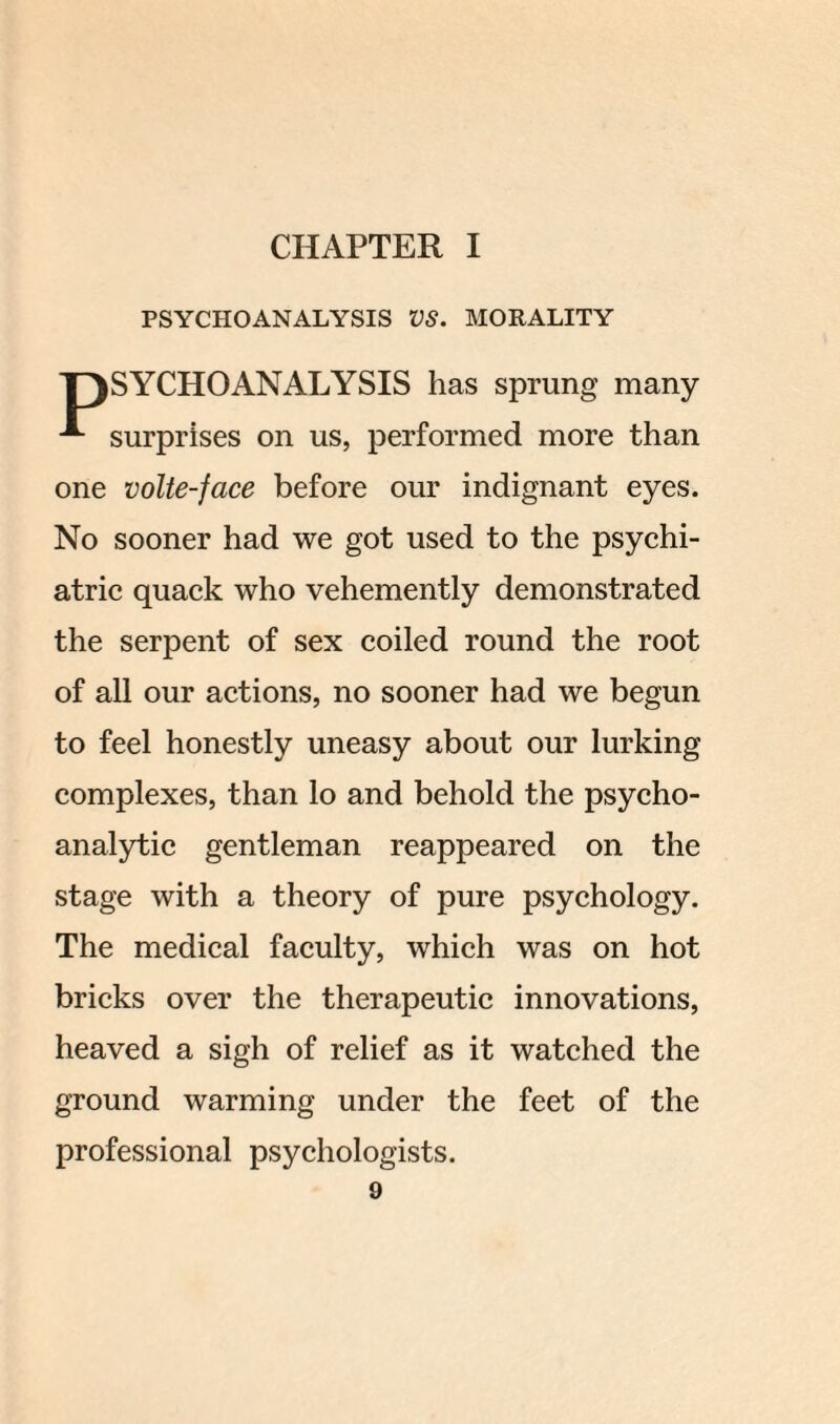 CHAPTER I PSYCHOANALYSIS VS. MORALITY 'PSYCHOANALYSIS has sprung many surprises on us, performed more than one volte-face before our indignant eyes. No sooner had we got used to the psychi¬ atric quack who vehemently demonstrated the serpent of sex coiled round the root of all our actions, no sooner had we begun to feel honestly uneasy about our lurking complexes, than lo and behold the psycho¬ analytic gentleman reappeared on the stage with a theory of pure psychology. The medical faculty, which was on hot bricks over the therapeutic innovations, heaved a sigh of relief as it watched the ground warming under the feet of the professional psychologists.