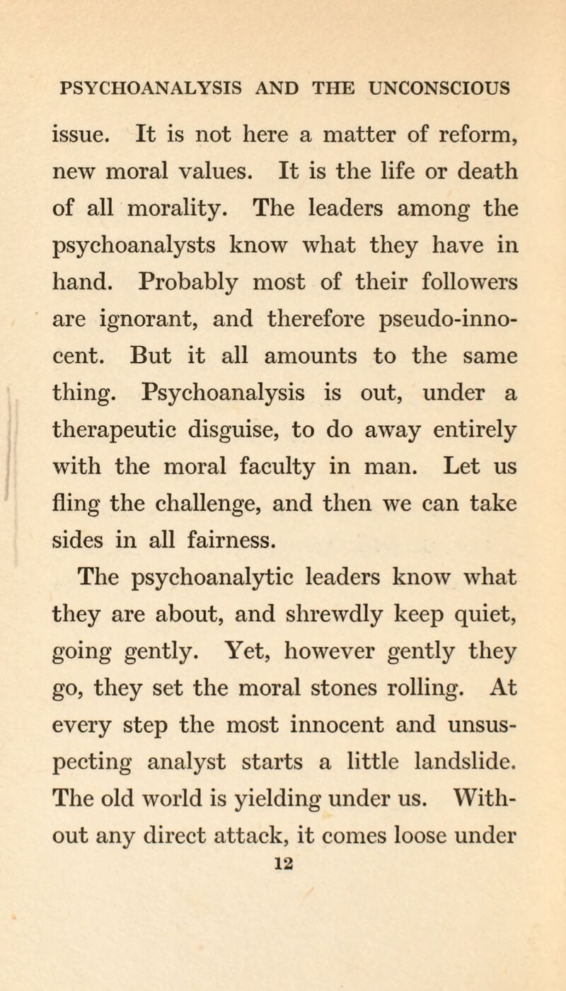 issue. It is not here a matter of reform, new moral values. It is the life or death of all morality. The leaders among the psychoanalysts know what they have in hand. Probably most of their followers are ignorant, and therefore pseudo-inno¬ cent. But it all amounts to the same thing. Psychoanalysis is out, under a therapeutic disguise, to do away entirely with the moral faculty in man. Let us fling the challenge, and then we can take sides in all fairness. The psychoanalytic leaders know what they are about, and shrewdly keep quiet, going gently. Yet, however gently they go, they set the moral stones rolling. At every step the most innocent and unsus¬ pecting analyst starts a little landslide. The old world is yielding under us. With¬ out any direct attack, it comes loose under