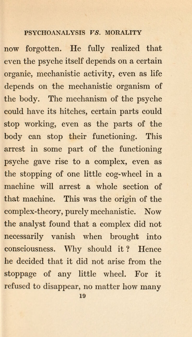 now forgotten. He fully realized that even the psyche itself depends on a certain organic, mechanistic activity, even as life depends on the mechanistic organism of the body. The mechanism of the psyche could have its hitches, certain parts could stop working, even as the parts of the body can stop their functioning. This arrest in some part of the functioning psyche gave rise to a complex, even as the stopping of one little cog-wheel in a machine will arrest a whole section of that machine. This was the origin of the complex-theory, purely mechanistic. Now the analyst found that a complex did not necessarily vanish when brought into consciousness. Why should it ? Hence he decided that it did not arise from the stoppage of any little wheel. For it refused to disappear, no matter how many