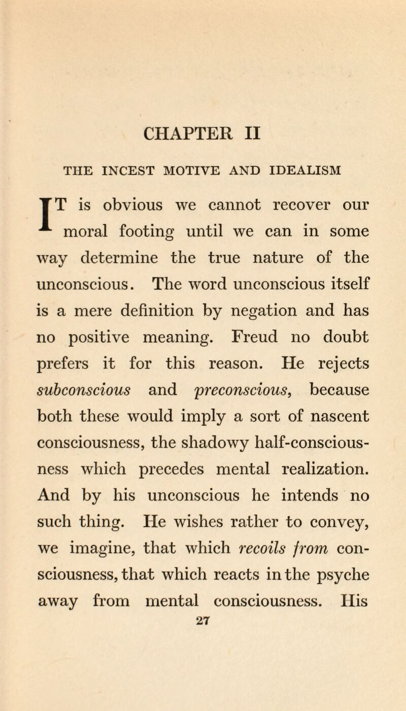 CHAPTER II THE INCEST MOTIVE AND IDEALISM T T is obvious we cannot recover our moral footing until we can in some way determine the true nature of the unconscious. The word unconscious itself is a mere definition by negation and has no positive meaning. Freud no doubt prefers it for this reason. He rejects subconscious and yreconscious, because both these would imply a sort of nascent consciousness, the shadowy half-conscious¬ ness which precedes mental realization. And by his unconscious he intends no such thing. He wishes rather to convey, we imagine, that which recoils from con¬ sciousness, that which reacts in the psyche away from mental consciousness. His