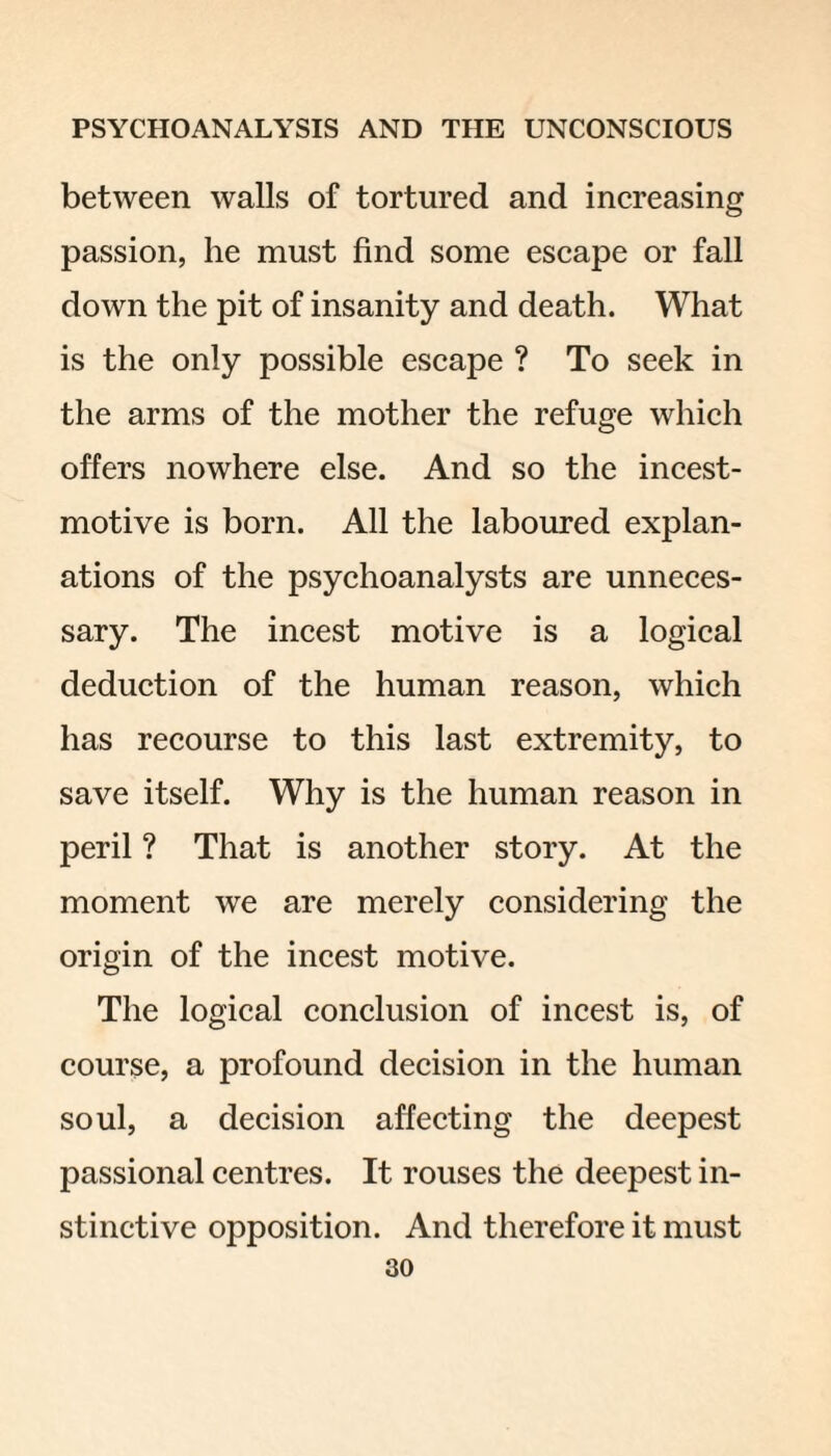 between walls of tortured and increasing passion, he must find some escape or fall down the pit of insanity and death. What is the only possible escape ? To seek in the arms of the mother the refuge which offers nowhere else. And so the incest- motive is born. All the laboured explan¬ ations of the psychoanalysts are unneces¬ sary. The incest motive is a logical deduction of the human reason, which has recourse to this last extremity, to save itself. Why is the human reason in peril ? That is another story. At the moment we are merely considering the origin of the incest motive. The logical conclusion of incest is, of course, a profound decision in the human soul, a decision affecting the deepest passional centres. It rouses the deepest in¬ stinctive opposition. And therefore it must