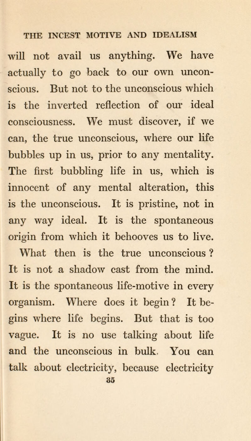 will not avail us anything. We have actually to go back to our own uncon¬ scious. But not to the unconscious which is the inverted reflection of our ideal consciousness. We must discover, if we can, the true unconscious, where our life bubbles up in us, prior to any mentality. The first bubbling life in us, which is innocent of any mental alteration, this is the unconscious. It is pristine, not in any way ideal. It is the spontaneous origin from which it behooves us to live. What then is the true unconscious ? It is not a shadow cast from the mind. It is the spontaneous life-motive in every organism. Where does it begin ? It be¬ gins where life begins. But that is too vague. It is no use talking about life and the unconscious in bulk, You can talk about electricity, because electricity