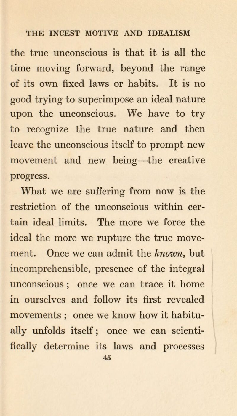 the true unconscious is that it is all the time moving forward, beyond the range of its own fixed laws or habits. It is no good trying to superimpose an ideal nature upon the unconscious. We have to try to recognize the true nature and then leave the unconscious itself to prompt new movement and new being—the creative progress. What we are suffering from now is the restriction of the unconscious within cer¬ tain ideal limits. The more we force the ideal the more we rupture the true move¬ ment. Once we can admit the known, but incomprehensible, presence of the integral unconscious ; once we can trace it home in ourselves and follow its first revealed movements ; once we know how it habitu¬ ally unfolds itself; once we can scienti¬ fically determine its laws and processes