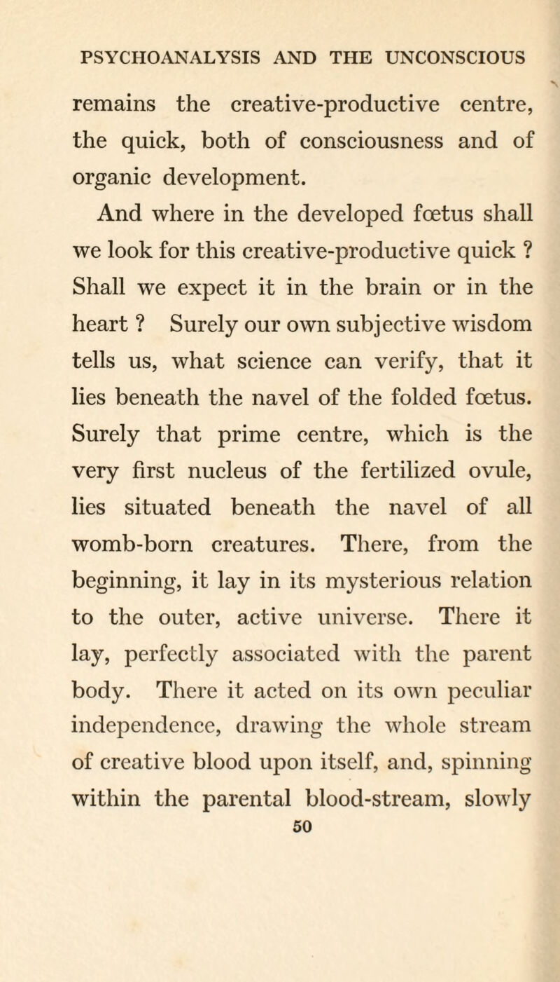 remains the creative-productive centre, the quick, both of consciousness and of organic development. And where in the developed foetus shall we look for this creative-productive quick ? Shall we expect it in the brain or in the heart ? Surely our own subjective wisdom tells us, what science can verify, that it lies beneath the navel of the folded foetus. Surely that prime centre, which is the very first nucleus of the fertilized ovule, lies situated beneath the navel of all womb-born creatures. There, from the beginning, it lay in its mysterious relation to the outer, active universe. There it lay, perfectly associated with the parent body. There it acted on its own peculiar independence, drawing the whole stream of creative blood upon itself, and, spinning within the parental blood-stream, slowly