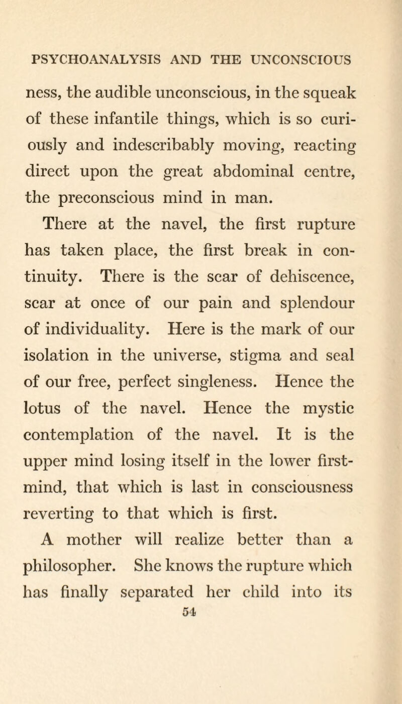 ness, the audible unconscious, in the squeak of these infantile things, which is so curi¬ ously and indescribably moving, reacting direct upon the great abdominal centre, the preconscious mind in man. There at the navel, the first rupture has taken place, the first break in con¬ tinuity. There is the scar of dehiscence, scar at once of our pain and splendour of individuality. Here is the mark of our isolation in the universe, stigma and seal of our free, perfect singleness. Hence the lotus of the navel. Hence the mystic contemplation of the navel. It is the upper mind losing itself in the lower first- mind, that which is last in consciousness reverting to that which is first. A mother will realize better than a philosopher. She knows the rupture which has finally separated her child into its