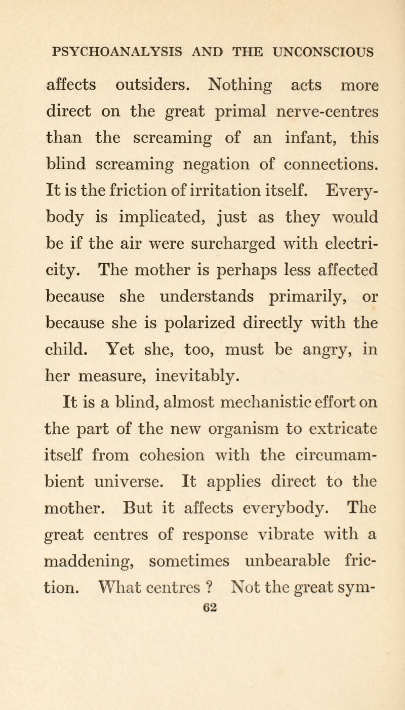 affects outsiders. Nothing acts more direct on the great primal nerve-centres than the screaming of an infant, this blind screaming negation of connections. It is the friction of irritation itself. Every¬ body is implicated, just as they would be if the air were surcharged with electri¬ city. The mother is perhaps less affected because she understands primarily, or because she is polarized directly with the child. Yet she, too, must be angry, in her measure, inevitably. It is a blind, almost mechanistic effort on the part of the new organism to extricate itself from cohesion with the circumam¬ bient universe. It applies direct to the mother. But it affects everybody. The great centres of response vibrate with a maddening, sometimes unbearable fric¬ tion. What centres ? Not the great sym-