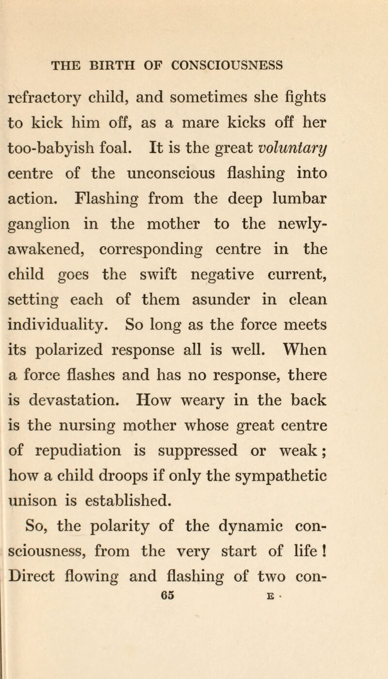 refractory child, and sometimes she fights to kick him off, as a mare kicks off her too-babyish foal. It is the great voluntary centre of the unconscious flashing into action. Flashing from the deep lumbar ganglion in the mother to the newly- awakened, corresponding centre in the child goes the swift negative current, setting each of them asunder in clean individuality. So long as the force meets its polarized response all is well. When a force flashes and has no response, there is devastation. How weary in the back is the nursing mother whose great centre of repudiation is suppressed or weak; how a child droops if only the sympathetic unison is established. So, the polarity of the dynamic con¬ sciousness, from the very start of life! Direct flowing and flashing of two con-