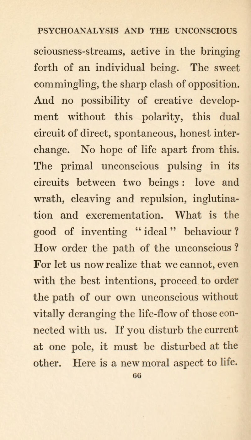 sciousness-streams, active in the bringing forth of an individual being. The sweet commingling, the sharp clash of opposition. And no possibility of creative develop¬ ment without this polarity, this dual circuit of direct, spontaneous, honest inter¬ change. No hope of life apart from this. The primal unconscious pulsing in its circuits between two beings: love and wrath, cleaving and repulsion, inglutina- tion and excrementation. What is the good of inventing “ ideal ” behaviour ? How order the path of the unconscious ? For let us now realize that we cannot, even with the best intentions, proceed to order the path of our own unconscious without vitally deranging the life-flow of those con¬ nected with us. If you disturb the current at one pole, it must be disturbed at the other. Here is a new moral aspect to life.