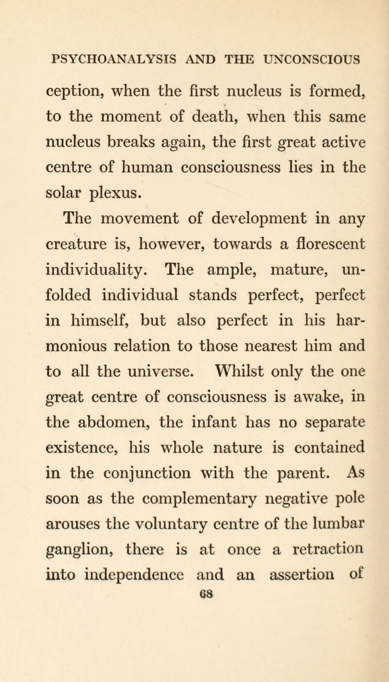 ception, when the first nucleus is formed, to the moment of death, when this same nucleus breaks again, the first great active centre of human consciousness lies in the solar plexus. The movement of development in any creature is, however, towards a florescent individuality. The ample, mature, un¬ folded individual stands perfect, perfect in himself, but also perfect in his har¬ monious relation to those nearest him and to all the universe. Whilst only the one great centre of consciousness is awake, in the abdomen, the infant has no separate existence, his whole nature is contained in the conjunction with the parent. As soon as the complementary negative pole arouses the voluntary centre of the lumbar ganglion, there is at once a retraction into independence and an assertion of G8