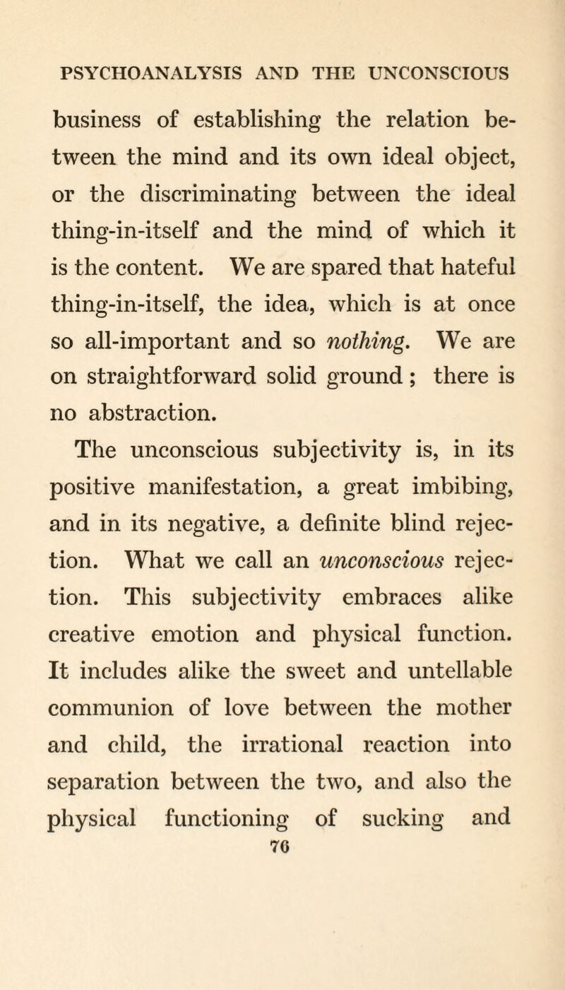 business of establishing the relation be¬ tween the mind and its own ideal object, or the discriminating between the ideal thing-in-itself and the mind of which it is the content. We are spared that hateful thing-in-itself, the idea, which is at once so all-important and so nothing. We are on straightforward solid ground; there is no abstraction. The unconscious subjectivity is, in its positive manifestation, a great imbibing, and in its negative, a definite blind rejec¬ tion. What we call an unconscious rejec¬ tion. This subjectivity embraces alike creative emotion and physical function. It includes alike the sweet and untellable communion of love between the mother and child, the irrational reaction into separation between the two, and also the physical functioning of sucking and 70