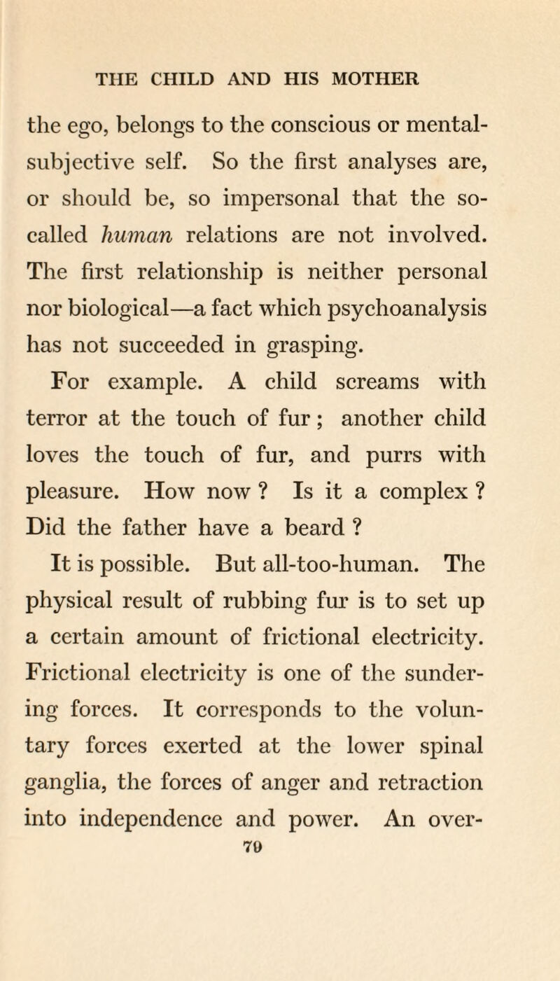 the ego, belongs to the conscious or mental- subjective self. So the first analyses are, or should be, so impersonal that the so- called human relations are not involved. The first relationship is neither personal nor biological—a fact which psychoanalysis has not succeeded in grasping. For example. A child screams with terror at the touch of fur; another child loves the touch of fur, and purrs with pleasure. How now ? Is it a complex ? Did the father have a beard ? It is possible. But all-too-human. The physical result of rubbing fur is to set up a certain amount of frictional electricity. Frictional electricity is one of the sunder¬ ing forces. It corresponds to the volun¬ tary forces exerted at the lower spinal ganglia, the forces of anger and retraction into independence and power. An over- 70