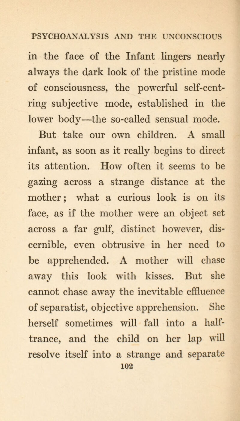 in the face of the Infant lingers nearly always the dark look of the pristine mode of consciousness, the powerful self-cent¬ ring subjective mode, established in the lower body—the so-called sensual mode. But take our own children. A small infant, as soon as it really begins to direct its attention. How often it seems to be gazing across a strange distance at the mother; what a curious look is on its face, as if the mother were an object set across a far gulf, distinct however, dis¬ cernible, even obtrusive in her need to be apprehended. A mother will chase away this look with kisses. But she cannot chase away the inevitable effluence of separatist, objective apprehension. She herself sometimes will fall into a half- trance, and the child on her lap will resolve itself into a strange and separate