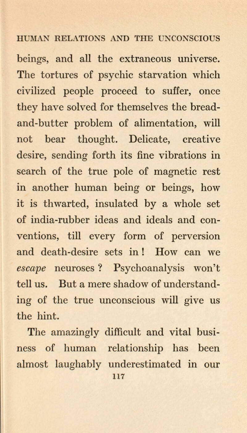 beings, and all the extraneous universe. The tortures of psychic starvation which civilized people proceed to suffer, once they have solved for themselves the bread- and-butter problem of alimentation, will not bear thought. Delicate, creative desire, sending forth its fine vibrations in search of the true pole of magnetic rest in another human being or beings, how it is thwarted, insulated by a whole set of india-rubber ideas and ideals and con¬ ventions, till every form of perversion and death-desire sets in ! How can we escape neuroses ? Psychoanalysis won’t tell us. But a mere shadow of understand¬ ing of the true unconscious will give us the hint. The amazingly difficult and vital busi¬ ness of human relationship has been almost laughably underestimated in our