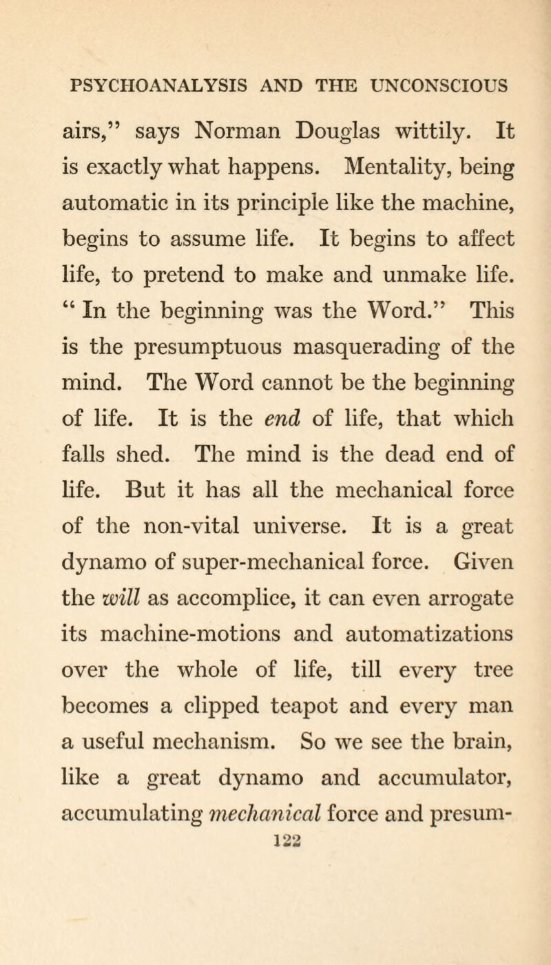 airs,” says Norman Douglas wittily. It is exactly what happens. Mentality, being automatic in its principle like the machine, begins to assume life. It begins to affect life, to pretend to make and unmake life. “ In the beginning was the Word.” This is the presumptuous masquerading of the mind. The Word cannot be the beginning of life. It is the end of life, that which falls shed. The mind is the dead end of life. But it has all the mechanical force of the non-vital universe. It is a great dynamo of super-mechanical force. Given the will as accomplice, it can even arrogate its machine-motions and automatizations over the whole of life, till every tree becomes a clipped teapot and every man a useful mechanism. So we see the brain, like a great dynamo and accumulator, accumulating mechanical force and presum-