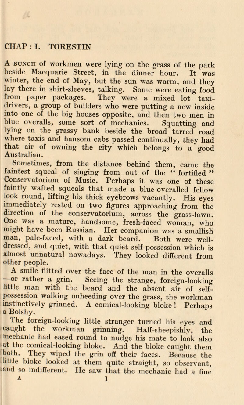 A bunch of workmen were lying on the grass of the park beside Macquarie Street, in the dinner hour. It was winter, the end of May, but the sun was warm, and they lay there in shirt-sleeves, talking. Some were eating food from paper packages. They were a mixed lot—taxi- drivers, a group of builders who were putting a new inside into one of the big houses opposite, and then two men in blue overalls, some sort of mechanics. Squatting and lying on the grassy bank beside the broad tarred road where taxis and hansom cabs passed continually, they had that air of owning the city which belongs to a good Australian. Sometimes, from the distance behind them, came the faintest squeal of singing from out of the “ fortified ” Conservatorium of Music. Perhaps it was one of these faintly wafted squeals that made a blue-overalled fellow look round, lifting his thick eyebrows vacantly. His eyes immediately rested on two figures approaching from the direction of the conservatorium, across the grass-lawn. One was a mature, handsome, fresh-faced woman, who might have been Russian. Her companion was a smallish’ man, pale-faced, with a dark beard. Both were well- dressed, and quiet, with that quiet self-possession which is almost unnatural nowadays. They looked different from other people. A smile flitted over the face of the man in the overalls —or rather a grin. Seeing the strange, foreign-looking little man with the beard and the absent air of self- possession walking unheeding over the grass, the workman instinctively grinned. A comical-looking bloke ! Perhaps a Bolshy. The foreign-looking little stranger turned his eyes and caught the workman grinning. Half-sheepishly, the mechanic had eased round to nudge his mate to look also at the comical-looking bloke. And the bloke caught them both. They wiped the grin off their faces. Because the little bloke looked at them quite straight, so observant, and so indifferent. He saw that the mechanic had a fine A 1