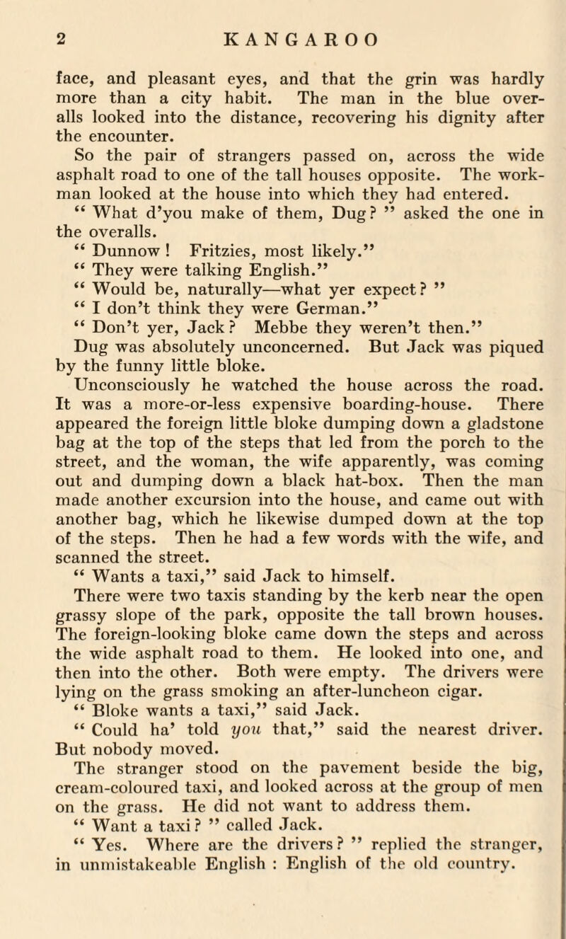 face, and pleasant eyes, and that the grin was hardly more than a city habit. The man in the blue over¬ alls looked into the distance, recovering his dignity after the encounter. So the pair of strangers passed on, across the wide asphalt road to one of the tall houses opposite. The work¬ man looked at the house into which they had entered. “ What d’you make of them, Dug? ” asked the one in the overalls. “ Dunnow ! Fritzies, most likely.” “ They were talking English.” “ Would be, naturally—what yer expect? ” “ I don’t think they were German.” “ Don’t yer, Jack? Mebbe they weren’t then.” Dug was absolutely unconcerned. But Jack was piqued by the funny little bloke. Unconsciously he watched the house across the road. It was a more-or-less expensive boarding-house. There appeared the foreign little bloke dumping down a gladstone bag at the top of the steps that led from the porch to the street, and the woman, the wife apparently, was coming out and dumping down a black hat-box. Then the man made another excursion into the house, and came out with another bag, which he likewise dumped down at the top of the steps. Then he had a few words with the wife, and scanned the street. “ Wants a taxi,” said Jack to himself. There were two taxis standing by the kerb near the open grassy slope of the park, opposite the tall brown houses. The foreign-looking bloke came down the steps and across the wide asphalt road to them. He looked into one, and then into the other. Both were empty. The drivers were lying on the grass smoking an after-luncheon cigar. “ Bloke wants a taxi,” said Jack. “ Could ha’ told you that,” said the nearest driver. But nobody moved. The stranger stood on the pavement beside the big, cream-coloured taxi, and looked across at the group of men on the grass. He did not want to address them. “ Want a taxi? ” called Jack. “ Yes. Where are the drivers ? ” replied the stranger, in unmistakeable English : English of the old country.