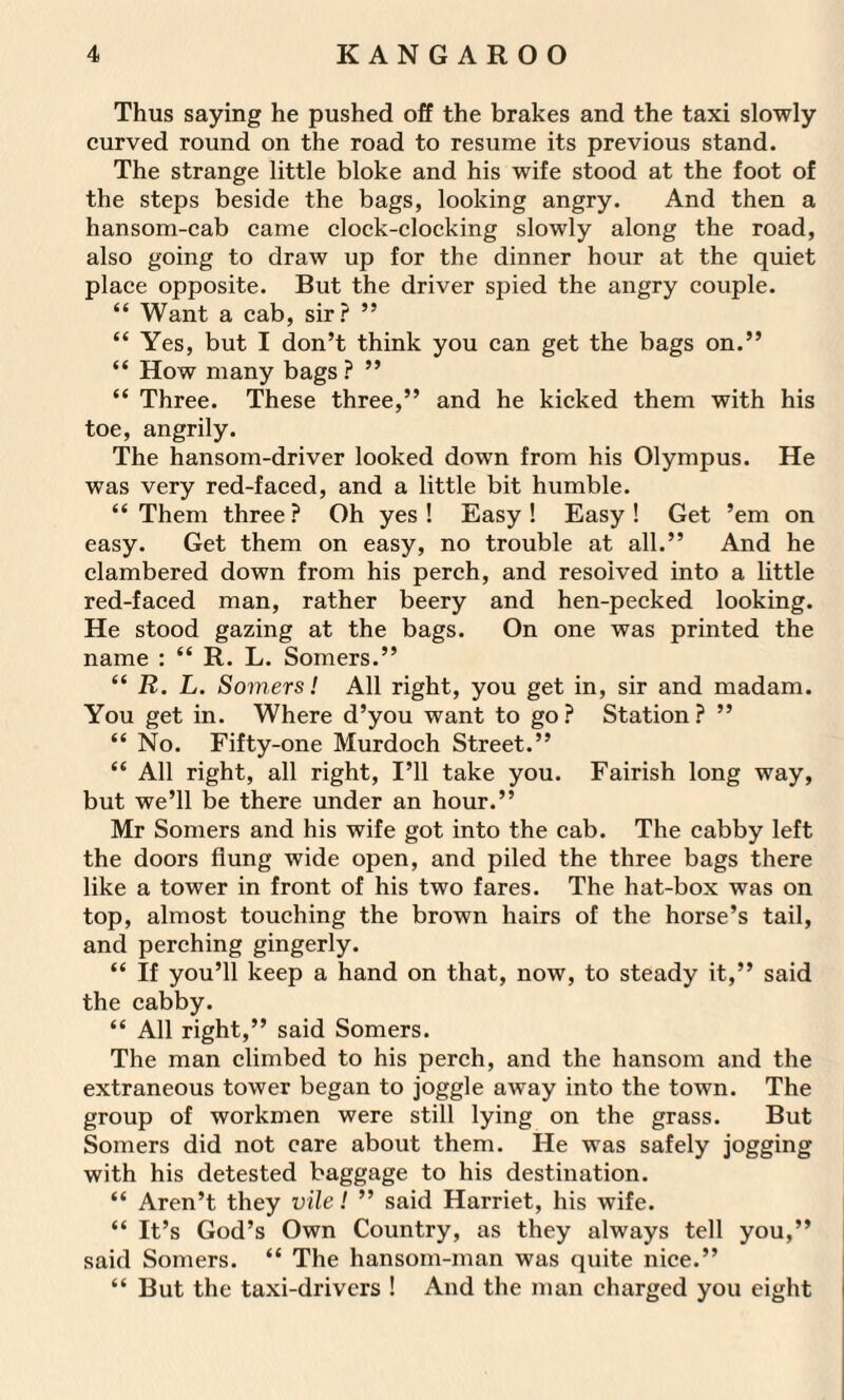 Thus saying he pushed off the brakes and the taxi slowly curved round on the road to resume its previous stand. The strange little bloke and his wife stood at the foot of the steps beside the bags, looking angry. And then a hansom-cab came clock-clocking slowly along the road, also going to draw up for the dinner hour at the quiet place opposite. But the driver spied the angry couple. “ Want a cab, sir? ” “ Yes, but I don’t think you can get the bags on.” “ How many bags ? ” “ Three. These three,” and he kicked them with his toe, angrily. The hansom-driver looked down from his Olympus. He was very red-faced, and a little bit humble. “ Them three ? Oh yes ! Easy ! Easy ! Get ’em on easy. Get them on easy, no trouble at all.” And he clambered down from his perch, and resoived into a little red-faced man, rather beery and hen-pecked looking. He stood gazing at the bags. On one was printed the name : “ R. L. Somers.” “ R. L. Somers! All right, you get in, sir and madam. You get in. Where d’you want to go ? Station ? ” “No. Fifty-one Murdoch Street.” “ All right, all right, I’ll take you. Fairish long way, but we’ll be there under an hour.” Mr Somers and his wife got into the cab. The cabby left the doors flung wide open, and piled the three bags there like a tower in front of his two fares. The hat-box was on top, almost touching the brown hairs of the horse’s tail, and perching gingerly. “ If you’ll keep a hand on that, now, to steady it,” said the cabby. “ All right,” said Somers. The man climbed to his perch, and the hansom and the extraneous tower began to joggle away into the town. The group of workmen were still lying on the grass. But Somers did not care about them. He was safely jogging with his detested baggage to his destination. “ Aren’t they vile! ” said Harriet, his wife. “ It’s God’s Own Country, as they always tell you,” said Somers. “ The hansom-man was quite nice.” “ But the taxi-drivers ! And the man charged you eight