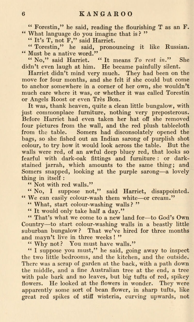 “ Forestin,” he said, reading the flourishing T as an F. “ What language do you imagine that is? ” “ It’s T, not F,” said Harriet. “ Torestin,” he said, pronouncing it like Russian. “ Must be a native word.” “ No,” said Harriet. “ It means To rest in.” She didn’t even laugh at him. He became painfully silent. Harriet didn’t mind very much. They had been on the move for four months, and she felt if she could but come to anchor somewhere in a corner of her own, she wouldn’t much care where it was, or whether it was called Torestin or Angels Roost or even Tres Bon. It was, thank heaven, quite a clean little bungalow, with just commonplace furniture, nothing very preposterous. Before Harriet had even taken her hat off she removed four pictures from the wall, and the red plush tablecloth from the table. Somers had disconsolately opened the bags, so she fished out an Indian sarong of purplish shot colour, to try how it would look across the table. But the walls were red, of an awful deep bluey red, that looks so fearful with dark-oak fittings and furniture : or dark- stained jarrah, which amounts to the same thing; and Somers snapped, looking at the purple sarong—a lovely thing in itself : “ Not with red walls.” “ No, I suppose not,” said Harriet, disappointed. “ We can easily colour-wash them white—or cream.” “ What, start colour-washing walls ? ” “ It would only take half a day.” “ That’s what we come to a new land for—to God’s Own Country—to start colour-washing walls in a beastly little suburban bungalow ? That we’ve hired for three months and mayn’t live in three weeks ! ” “ Why not? You must have walls.” “ I suppose you must,” he said, going away to inspect the two little bedrooms, and the kitchen, and the outside. There was a scrap of garden at the back, with a path down the middle, and a fine Australian tree at the end, a tree with pale bark and no leaves, but big tufts of red, spikey flowers. He looked at the flowers in wonder. They were apparently some sort of bean flower, in sharp tufts, like great red spikes of stiff wisteria, curving upwards, not