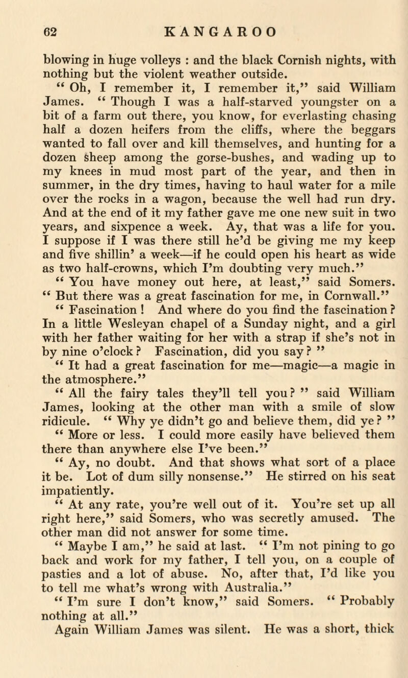 blowing in huge volleys : and the black Cornish nights, with nothing but the violent weather outside. “ Oh, I remember it, I remember it,” said William James. “ Though I was a half-starved youngster on a bit of a farm out there, you know, for everlasting chasing half a dozen heifers from the cliffs, where the beggars wanted to fall over and kill themselves, and hunting for a dozen sheep among the gorse-bushes, and wading up to my knees in mud most part of the year, and then in summer, in the dry times, having to haul water for a mile over the rocks in a wagon, because the well had run dry. And at the end of it my father gave me one new suit in two years, and sixpence a week. Ay, that was a life for you. I suppose if I was there still he’d be giving me my keep and five shillin’ a week—if he could open his heart as wide as two half-crowns, which I’m doubting very much.” “ You have money out here, at least,” said Somers. “ But there was a great fascination for me, in Cornwall.” “ Fascination ! And where do you find the fascination ? In a little Wesleyan chapel of a Sunday night, and a girl with her father waiting for her with a strap if she’s not in by nine o’clock? Fascination, did you say? ” “ It had a great fascination for me—magic—a magic in the atmosphere.” “ All the fairy tales they’ll tell you? ” said William James, looking at the other man with a smile of slow ridicule. “ Why ye didn’t go and believe them, did ye? ” “ More or less. I could more easily have believed them there than anywhere else I’ve been.” “ Ay, no doubt. And that shows what sort of a place it be. Lot of dum silly nonsense.” He stirred on his seat impatiently. “ At any rate, you’re well out of it. You’re set up all right here,” said Somers, who was secretly amused. The other man did not answer for some time. “ Maybe I am,” he said at last. “ I’m not pining to go back and work for my father, I tell you, on a couple of pasties and a lot of abuse. No, after that, I’d like you to tell me what’s wrong with Australia.” “ I’m sure I don’t know,” said Somers. “ Probably nothing at all.” Again William James was silent. He was a short, thick