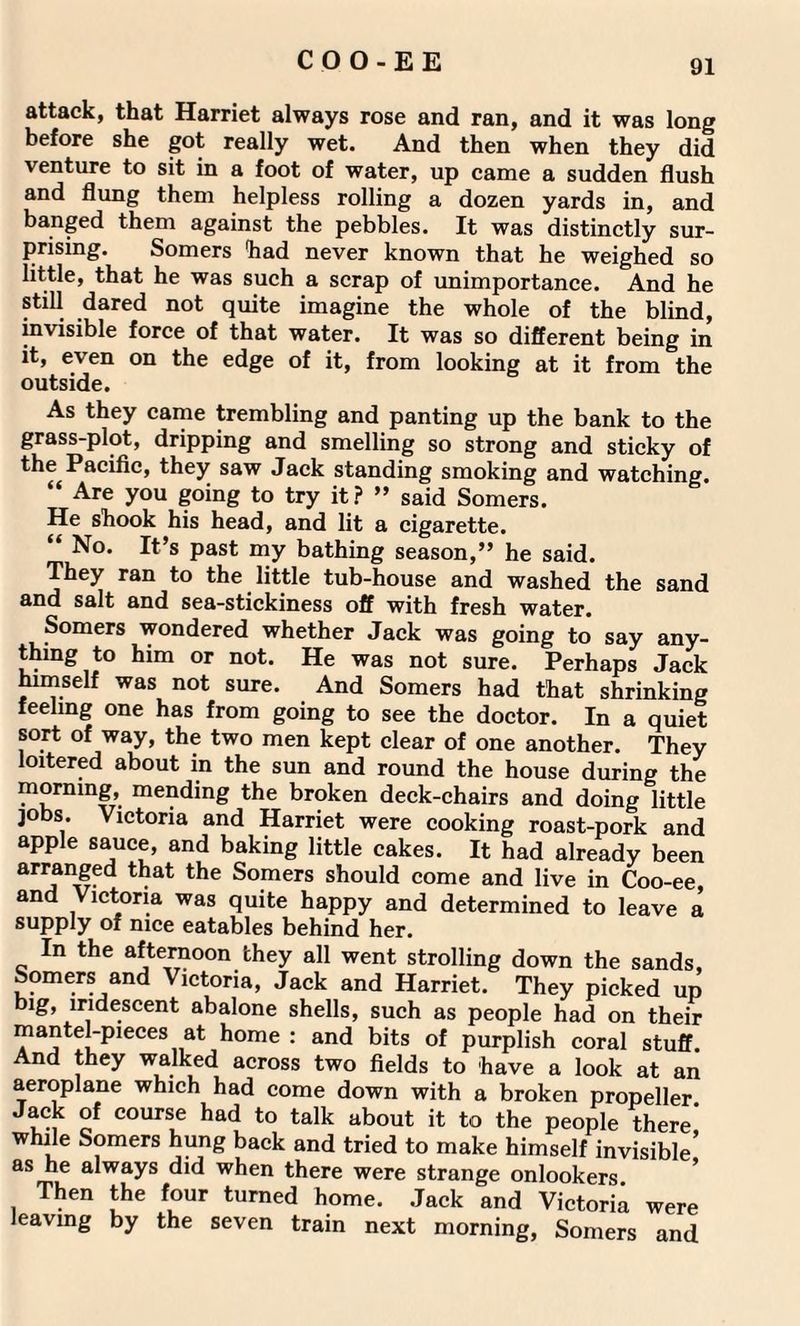 attack, that Harriet always rose and ran, and it was long before she got really wet. And then when they did venture to sit in a foot of water, up came a sudden flush and flung them helpless rolling a dozen yards in, and banged them against the pebbles. It was distinctly sur¬ prising. Somers had never known that he weighed so little, that he was such a scrap of unimportance. And he still dared not quite imagine the whole of the blind, invisible force of that water. It was so different being in it, even on the edge of it, from looking at it from the outside. As they came trembling and panting up the bank to the grass-plot, dripping and smelling so strong and sticky of the Pacific, they saw Jack standing smoking and watching. “ Are you going to try it? ” said Somers. He shook his head, and lit a cigarette. “ No. It’s past my bathing season,” he said. They ran to the little tub-house and washed the sand and salt and sea-stickiness off with fresh water. Somers wondered whether Jack was going to say any¬ thing to him or not. He was not sure. Perhaps Jack himself was not sure. And Somers had that shrinking feeling one has from going to see the doctor. In a quiet sort of way, the two men kept clear of one another. They loitered about in the sun and round the house during the morning, mending the broken deck-chairs and doing little jobs. Victoria and Harriet were cooking roast-pork and apple sauce, and baking little cakes. It had already been arranged that the Somers should come and live in Coo-ee, and Victoria was quite happy and determined to leave a supply of nice eatables behind her. In the afternoon they all went strolling down the sands, Somers and Victoria, Jack and Harriet. They picked up big, iridescent abalone shells, such as people had on their mantel-pieces at home : and bits of purplish coral stuff. And they walked across two fields to have a look at an aeroplane which had come down with a broken propeller. ^ course had to talk about it to the people there while Somers hung back and tried to make himself invisible* as he always did when there were strange onlookers. Then the four turned home. Jack and Victoria were leaving by the seven train next morning, Somers and