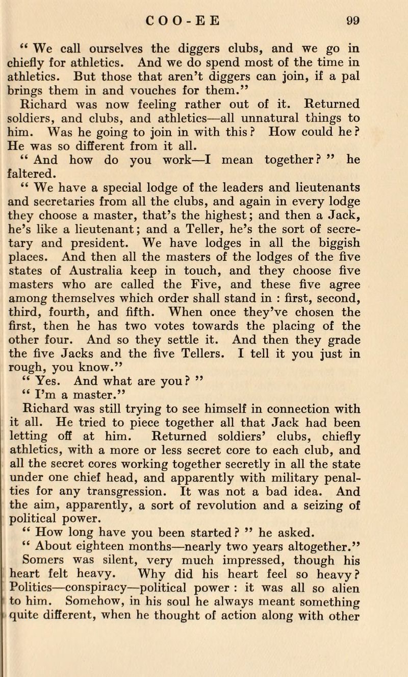 “ We call ourselves the diggers clubs, and we go in chiefly for athletics. And we do spend most of the time in athletics. But those that aren’t diggers can join, if a pal brings them in and vouches for them.” Richard was now feeling rather out of it. Returned soldiers, and clubs, and athletics—all unnatural things to him. Was he going to join in with this? How could he? He was so different from it all. “ And how do you work—I mean together? ” he faltered. “ We have a special lodge of the leaders and lieutenants and secretaries from all the clubs, and again in every lodge they choose a master, that’s the highest; and then a Jack, he’s like a lieutenant; and a Teller, he’s the sort of secre¬ tary and president. We have lodges in all the biggish places. And then all the masters of the lodges of the five states of Australia keep in touch, and they choose five masters who are called the Five, and these five agree among themselves which order shall stand in : first, second, third, fourth, and fifth. When once they’ve chosen the first, then he has two votes towards the placing of the other four. And so they settle it. And then they grade the five Jacks and the five Tellers. I tell it you just in rough, you know.” “ Yes. And what are you? ” “ I’m a master.” Richard was still trying to see himself in connection with it all. He tried to piece together all that Jack had been letting off at him. Returned soldiers’ clubs, chiefly athletics, with a more or less secret core to each club, and all the secret cores working together secretly in all the state under one chief head, and apparently with military penal¬ ties for any transgression. It was not a bad idea. And the aim, apparently, a sort of revolution and a seizing of political power. “ How long have you been started? ” he asked. “ About eighteen months—nearly two years altogether.” Somers was silent, very much impressed, though his heart felt heavy. Why did his heart feel so heavy ? Politics—conspiracy—political power : it was all so alien to him. Somehow, in his soul he always meant something quite different, when he thought of action along with other
