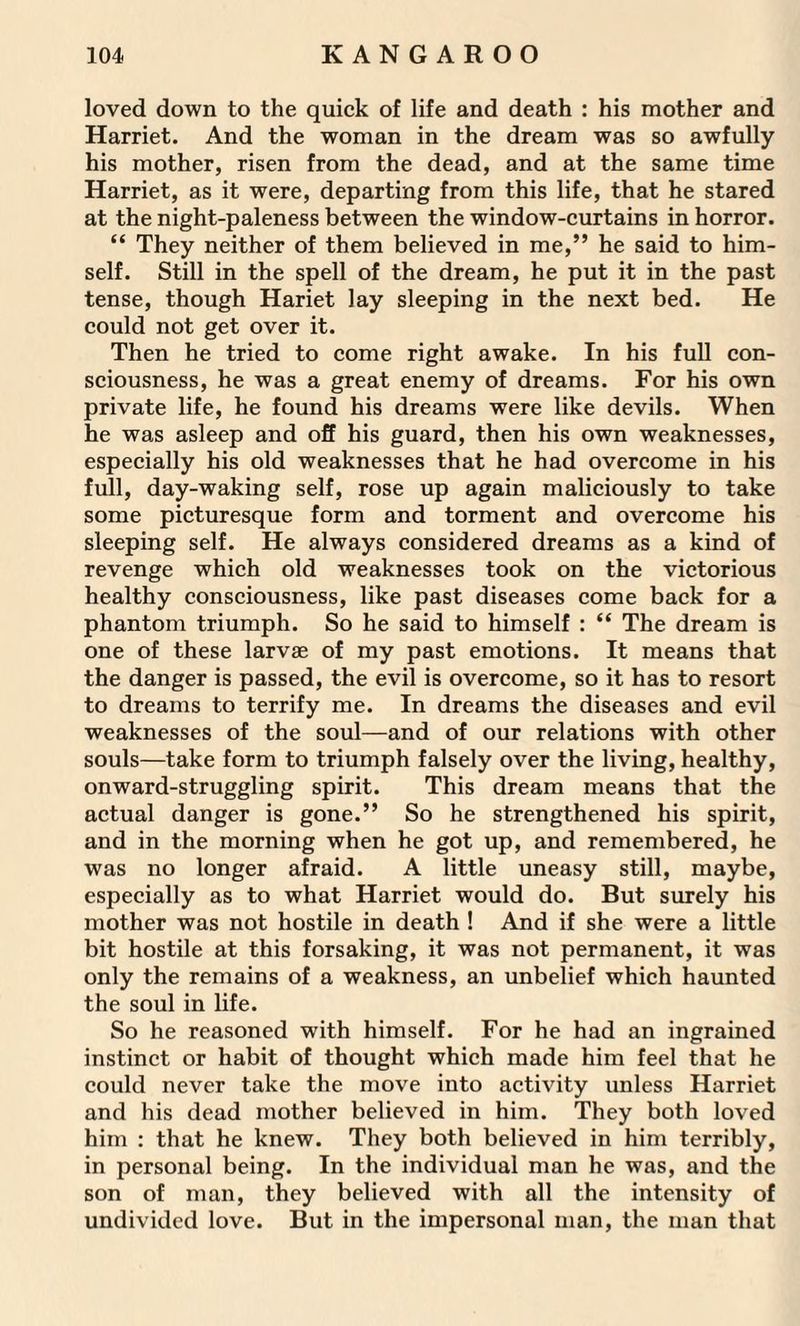 loved down to the quick of life and death : his mother and Harriet. And the woman in the dream was so awfully his mother, risen from the dead, and at the same time Harriet, as it were, departing from this life, that he stared at the night-paleness between the window-curtains in horror. “ They neither of them believed in me,” he said to him¬ self. Still in the spell of the dream, he put it in the past tense, though Hariet lay sleeping in the next bed. He could not get over it. Then he tried to come right awake. In his full con¬ sciousness, he was a great enemy of dreams. For his own private life, he found his dreams were like devils. When he was asleep and off his guard, then his own weaknesses, especially his old weaknesses that he had overcome in his full, day-waking self, rose up again maliciously to take some picturesque form and torment and overcome his sleeping self. He always considered dreams as a kind of revenge which old weaknesses took on the victorious healthy consciousness, like past diseases come back for a phantom triumph. So he said to himself : “ The dream is one of these larvas of my past emotions. It means that the danger is passed, the evil is overcome, so it has to resort to dreams to terrify me. In dreams the diseases and evil weaknesses of the soul—and of our relations with other souls—take form to triumph falsely over the living, healthy, onward-struggling spirit. This dream means that the actual danger is gone.” So he strengthened his spirit, and in the morning when he got up, and remembered, he was no longer afraid. A little uneasy still, maybe, especially as to what Harriet would do. But surely his mother was not hostile in death ! And if she were a little bit hostile at this forsaking, it was not permanent, it was only the remains of a weakness, an unbelief which haunted the soul in life. So he reasoned with himself. For he had an ingrained instinct or habit of thought which made him feel that he could never take the move into activity unless Harriet and his dead mother believed in him. They both loved him : that he knew. They both believed in him terribly, in personal being. In the individual man he was, and the son of man, they believed with all the intensity of undivided love. But in the impersonal man, the man that
