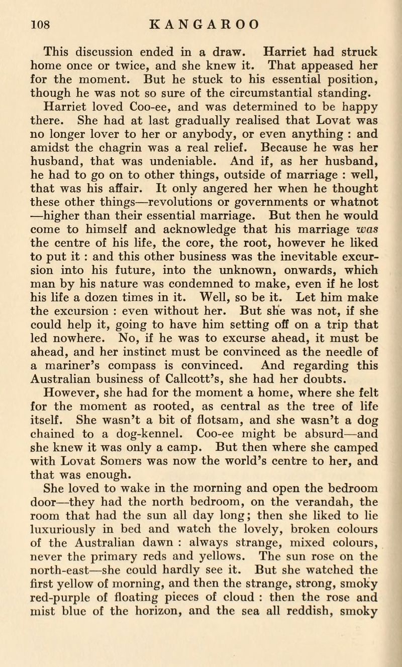 This discussion ended in a draw. Harriet had struck home once or twice, and she knew it. That appeased her for the moment. But he stuck to his essential position, though he was not so sure of the circumstantial standing. Harriet loved Coo-ee, and was determined to be happy there. She had at last gradually realised that Lovat was no longer lover to her or anybody, or even anything : and amidst the chagrin was a real relief. Because he was her husband, that was undeniable. And if, as her husband, he had to go on to other things, outside of marriage : well, that was his affair. It only angered her when he thought these other things—revolutions or governments or whatnot —higher than their essential marriage. But then he would come to himself and acknowledge that his marriage was the centre of his life, the core, the root, however he liked to put it : and this other business was the inevitable excur¬ sion into his future, into the unknown, onwards, which man by his nature was condemned to make, even if he lost his life a dozen times in it. Well, so be it. Let him make the excursion : even without her. But she was not, if she could help it, going to have him setting off on a trip that led nowhere. No, if he was to excurse ahead, it must be ahead, and her instinct must be convinced as the needle of a mariner’s compass is convinced. And regarding this Australian business of Callcott’s, she had her doubts. However, she had for the moment a home, where she felt for the moment as rooted, as central as the tree of life itself. She wasn’t a bit of flotsam, and she wasn’t a dog chained to a dog-kennel. Coo-ee might be absurd—and she knew it was only a camp. But then where she camped with Lovat Somers was now the world’s centre to her, and that was enough. She loved to wake in the morning and open the bedroom door—they had the north bedroom, on the verandah, the room that had the sun all day long; then she liked to lie luxuriously in bed and watch the lovely, broken colours of the Australian dawn : always strange, mixed colours, never the primary reds and yellows. The sun rose on the north-east—she could hardly see it. But she watched the first yellow of morning, and then the strange, strong, smoky red-purple of floating pieces of cloud : then the rose and mist blue of the horizon, and the sea all reddish, smoky