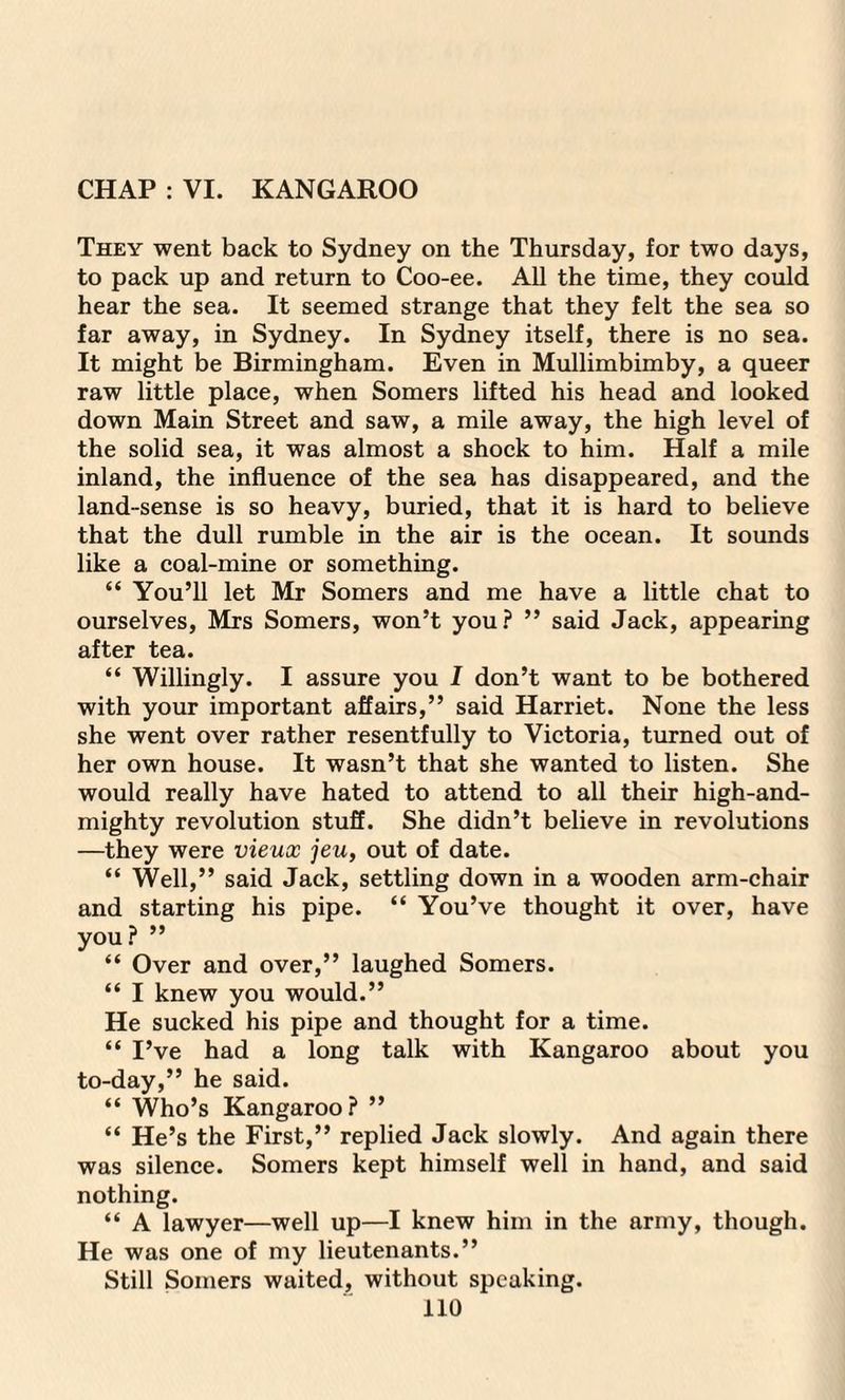 CHAP : VI. KANGAROO They went back to Sydney on the Thursday, for two days, to pack up and return to Coo-ee. All the time, they could hear the sea. It seemed strange that they felt the sea so far away, in Sydney. In Sydney itself, there is no sea. It might be Birmingham. Even in Mullimbimby, a queer raw little place, when Somers lifted his head and looked down Main Street and saw, a mile away, the high level of the solid sea, it was almost a shock to him. Half a mile inland, the influence of the sea has disappeared, and the land-sense is so heavy, buried, that it is hard to believe that the dull rumble in the air is the ocean. It sounds like a coal-mine or something. “ You’ll let Mr Somers and me have a little chat to ourselves, Mrs Somers, won’t you? ” said Jack, appearing after tea. “ Willingly. I assure you I don’t want to be bothered with your important affairs,” said Harriet. None the less she went over rather resentfully to Victoria, turned out of her own house. It wasn’t that she wanted to listen. She would really have hated to attend to all their high-and- mighty revolution stuff. She didn’t believe in revolutions —they were vieux jeu, out of date. “ Well,” said Jack, settling down in a wooden arm-chair and starting his pipe. “ You’ve thought it over, have you? ” “ Over and over,” laughed Somers. “ I knew you would.” He sucked his pipe and thought for a time. “ I’ve had a long talk with Kangaroo about you to-day,” he said. “ Who’s Kangaroo? ” “ He’s the First,” replied Jack slowly. And again there was silence. Somers kept himself well in hand, and said nothing. “ A lawyer—well up—I knew him in the army, though. He was one of my lieutenants.” Still Somers waited, without speaking.