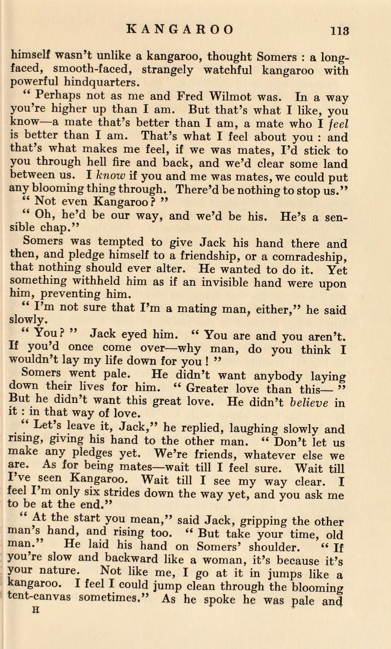 himself wasn’t unlike a kangaroo, thought Somers : a long¬ faced, smooth-faced, strangely watchful kangaroo with powerful hindquarters. “ Perhaps not as me and Fred Wilmot was. In a way you’re higher up than I am. But that’s what I like, you know—a mate that’s better than I am, a mate who I feel is better than I am. That’s what I feel about you : and that’s what makes me feel, if we was mates, I’d stick to you through hell fire and back, and we’d clear some land between us. I know if you and me was mates, we could put any blooming thing through. There’d be nothing to stop us.” “ Not even Kangaroo? ” “ he’d be our way, and we’d be his. He’s a sen¬ sible chap.” Somers was tempted to give Jack his hand there and then, and pledge himself to a friendship, or a comradeship, that nothing should ever alter. He wanted to do it. Yet something withheld him as if an invisible hand were upon him, preventing him. “ I’m n°t sure that I’m a mating man, either,” he said slowly. You? ” Jack eyed him. “ You are and you aren’t. If you’d once come over—why man, do you think I wouldn’t lay my life down for you ! ” Somers went pale. He didn’t want anybody laying down their lives for him. “ Greater love than this— ” But he didn’t want this great love. He didn’t believe in it : in that way of love. Let s leave it, Jack,” he replied, laughing slowly and nsmg, giving his hand to the other man. “ Don’t let us make any pledges yet. We’re friends, whatever else we are. As for being mates—wait till I feel sure. Wait till I ve seen Kangaroo. Wait till I see my way clear. I feel I m only six strides down the way yet, and you ask me to be at the end.” At the start you mean,” said Jack, gripping the other man s hand, and rising too. “ But take your time, old man.” He laid his hand on Somers’ shoulder. “ If you’re slow and backward like a woman, it’s because it’s your nature. Not like me, I go at it in jumps like a kangaroo. I feel I could jump clean through the blooming tent-canvas sometimes.” As he spoke he was pale and