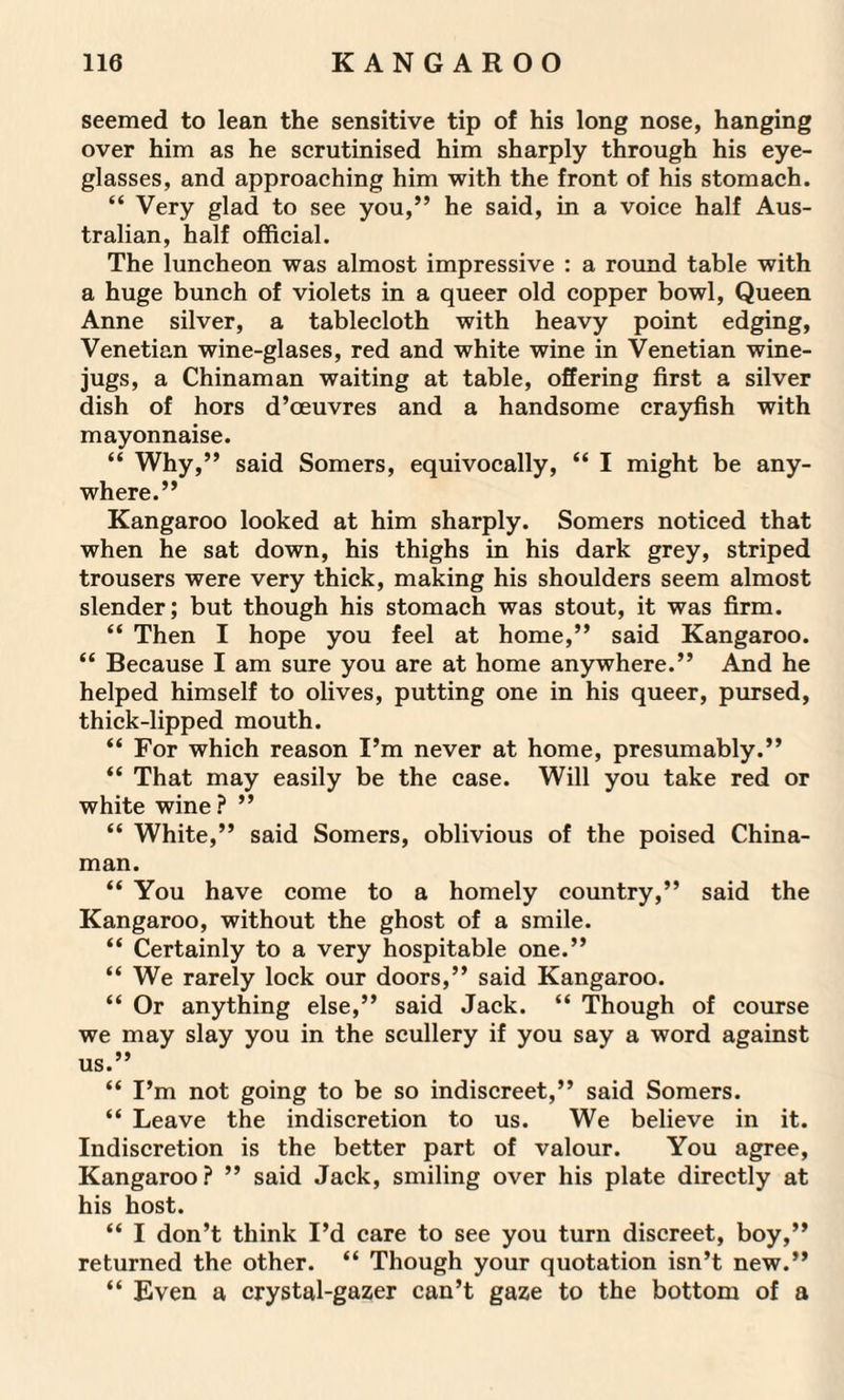 seemed to lean the sensitive tip of his long nose, hanging over him as he scrutinised him sharply through his eye¬ glasses, and approaching him with the front of his stomach. “ Very glad to see you,” he said, in a voice half Aus¬ tralian, half official. The luncheon was almost impressive : a round table with a huge bunch of violets in a queer old copper bowl, Queen Anne silver, a tablecloth with heavy point edging, Venetian wine-glases, red and white wine in Venetian wine- jugs, a Chinaman waiting at table, offering first a silver dish of hors d’oeuvres and a handsome crayfish with mayonnaise. “ Why,” said Somers, equivocally, “ I might be any¬ where.” Kangaroo looked at him sharply. Somers noticed that when he sat down, his thighs in his dark grey, striped trousers were very thick, making his shoulders seem almost slender; but though his stomach was stout, it was firm. “ Then I hope you feel at home,” said Kangaroo. “ Because I am sure you are at home anywhere.” And he helped himself to olives, putting one in his queer, pursed, thick-lipped mouth. “ For which reason I’m never at home, presumably.” “ That may easily be the case. Will you take red or white wine ? ” “ White,” said Somers, oblivious of the poised China¬ man. “ You have come to a homely country,” said the Kangaroo, without the ghost of a smile. “ Certainly to a very hospitable one.” “ We rarely lock our doors,” said Kangaroo. “ Or anything else,” said Jack. “ Though of course we may slay you in the scullery if you say a word against us.” “ I’m not going to be so indiscreet,” said Somers. “ Leave the indiscretion to us. We believe in it. Indiscretion is the better part of valour. You agree, Kangaroo? ” said Jack, smiling over his plate directly at his host. “ I don’t think I’d care to see you turn discreet, boy,” returned the other. “ Though your quotation isn’t new.” “ Even a crystal-gazer can’t gaze to the bottom of a