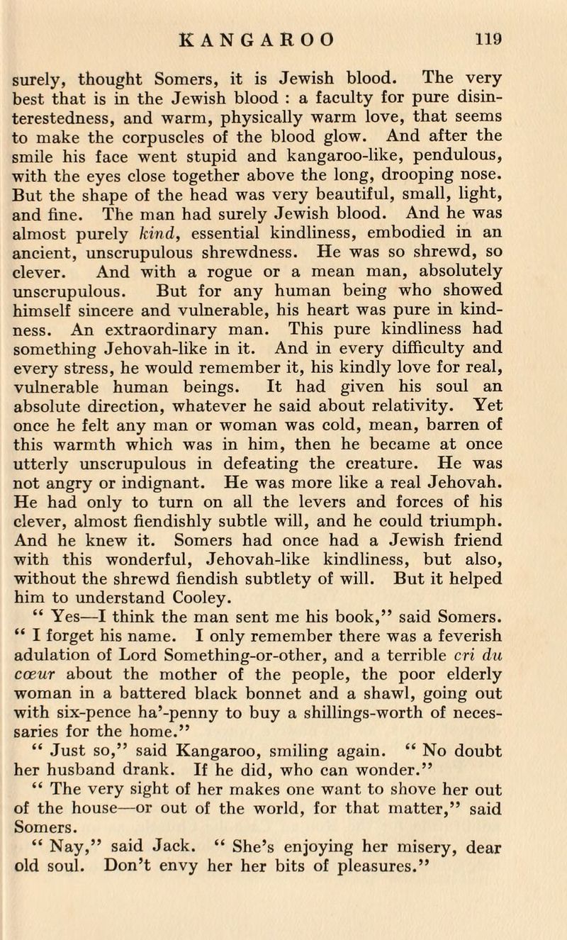surely, thought Somers, it is Jewish blood. The very best that is in the Jewish blood : a faculty for pure disin¬ terestedness, and warm, physically warm love, that seems to make the corpuscles of the blood glow. And after the smile his face went stupid and kangaroo-like, pendulous, with the eyes close together above the long, drooping nose. But the shape of the head was very beautiful, small, light, and fine. The man had surely Jewish blood. And he was almost purely kind, essential kindliness, embodied in an ancient, unscrupulous shrewdness. He was so shrewd, so clever. And with a rogue or a mean man, absolutely unscrupulous. But for any human being who showed himself sincere and vulnerable, his heart was pure in kind¬ ness. An extraordinary man. This pure kindliness had something Jehovah-like in it. And in every difficulty and every stress, he would remember it, his kindly love for real, vulnerable human beings. It had given his soul an absolute direction, whatever he said about relativity. Yet once he felt any man or woman was cold, mean, barren of this warmth which was in him, then he became at once utterly unscrupulous in defeating the creature. He was not angry or indignant. He was more like a real Jehovah. He had only to turn on all the levers and forces of his clever, almost fiendishly subtle will, and he could triumph. And he knew it. Somers had once had a Jewish friend with this wonderful, Jehovah-like kindliness, but also, without the shrewd fiendish subtlety of will. But it helped him to understand Cooley. “ Yes—I think the man sent me his book,” said Somers. “ I forget his name. I only remember there was a feverish adulation of Lord Something-or-other, and a terrible cri du coeur about the mother of the people, the poor elderly woman in a battered black bonnet and a shawl, going out with six-pence ha’-penny to buy a shillings-worth of neces¬ saries for the home.” “ Just so,” said Kangaroo, smiling again. “ No doubt her husband drank. If he did, who can wonder.” “ The very sight of her makes one want to shove her out of the house—or out of the world, for that matter,” said Somers. “ Nay,” said Jack. “ She’s enjoying her misery, dear old soul. Don’t envy her her bits of pleasures.”
