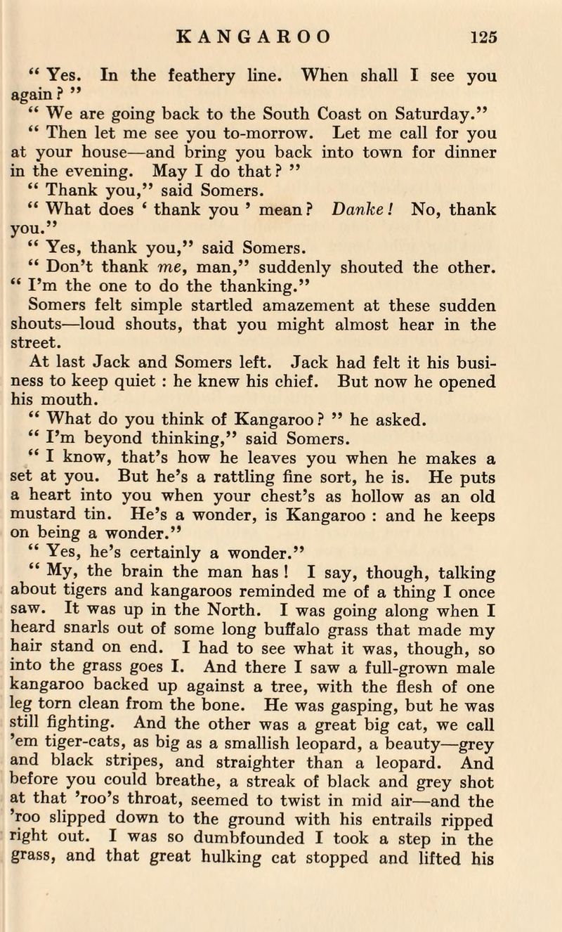“ Yes. In the feathery line. When shall I see you again? ” “We are going back to the South Coast on Saturday.” “ Then let me see you to-morrow. Let me call for you at your house—and bring you back into town for dinner in the evening. May I do that? ” “ Thank you,” said Somers. “ What does ‘ thank you ’ mean ? Danke! No, thank you.” “ Yes, thank you,” said Somers. “ Don’t thank me, man,” suddenly shouted the other. “ I’m the one to do the thanking.” Somers felt simple startled amazement at these sudden shouts—loud shouts, that you might almost hear in the street. At last Jack and Somers left. Jack had felt it his busi¬ ness to keep quiet : he knew his chief. But now he opened his mouth. “ What do you think of Kangaroo ? ” he asked. “ I’m beyond thinking,” said Somers. “ I know, that’s how he leaves you when he makes a set at you. But he’s a rattling fine sort, he is. He puts a heart into you when your chest’s as hollow as an old mustard tin. He’s a wonder, is Kangaroo : and he keeps on being a wonder.” “ Yes, he’s certainly a wonder.” “ My, the brain the man has ! I say, though, talking about tigers and kangaroos reminded me of a thing I once saw. It was up in the North. I was going along when I heard snarls out of some long buffalo grass that made my hair stand on end. I had to see what it was, though, so into the grass goes I. And there I saw a full-grown male kangaroo backed up against a tree, with the flesh of one leg torn clean from the bone. He was gasping, but he was still fighting. And the other was a great big cat, we call ’em tiger-cats, as big as a smallish leopard, a beauty—grey and black stripes, and straighter than a leopard. And before you could breathe, a streak of black and grey shot at that ’roo’s throat, seemed to twist in mid air—and the ’roo slipped down to the ground with his entrails ripped right out. I was so dumbfounded I took a step in the grass, and that great hulking cat stopped and lifted his