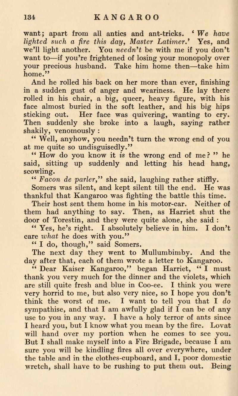 want; apart from all antics and ant-tricks. ‘ We have lighted such a fire this day, Master Latimer.’ Yes, and we’ll light another. You needn’t be with me if you don’t want to—if you’re frightened of losing your monopoly over your precious husband. Take him home then—take him home.” And he rolled his back on her more than ever, finishing in a sudden gust of anger and weariness. He lay there rolled in his chair, a big, queer, heavy figure, with his face almost buried in the soft leather, and his big hips sticking out. Her face was quivering, wanting to cry. Then suddenly she broke into a laugh, saying rather shakily, venomously : “ Well, anyhow, you needn’t turn the wrong end of you at me quite so undisguisedly.” “ How do you know it is the wrong end of me? ” he said, sitting up suddenly and letting his head hang, scowling. “ Facon de parler,” she said, laughing rather stiffly. Somers was silent, and kept silent till the end. He was thankful that Kangaroo was fighting the battle this time. Their host sent them home in his motor-car. Neither of them had anything to say. Then, as Harriet shut the door of Torestin, and they were quite alone, she said : “ Yes, he’s right. I absolutely believe in him. I don’t care what he does with you.” “ I do, though,” said Somers. The next day they went to Mullumbimby. And the day after that, each of them wrote a letter to Kangaroo. “ Dear Kaiser Kangaroo,” began Harriet, “ I must thank you very much for the dinner and the violets, which are still quite fresh and blue in Coo-ee. I think you were very horrid to me, but also very nice, so I hope you don’t think the worst of me. I want to tell you that I do sympathise, and that I am awfully glad if I can be of any use to you in any way. I have a holy terror of ants since I heard you, but I know what you mean by the fire. Lovat will hand over my portion when he comes to see you. But I shall make myself into a Fire Brigade, because I am sure you will be kindling fires all over everywhere, under the table and in the clothes-cupboard, and I, poor domestic wretch, shall have to be rushing to put them out. Being