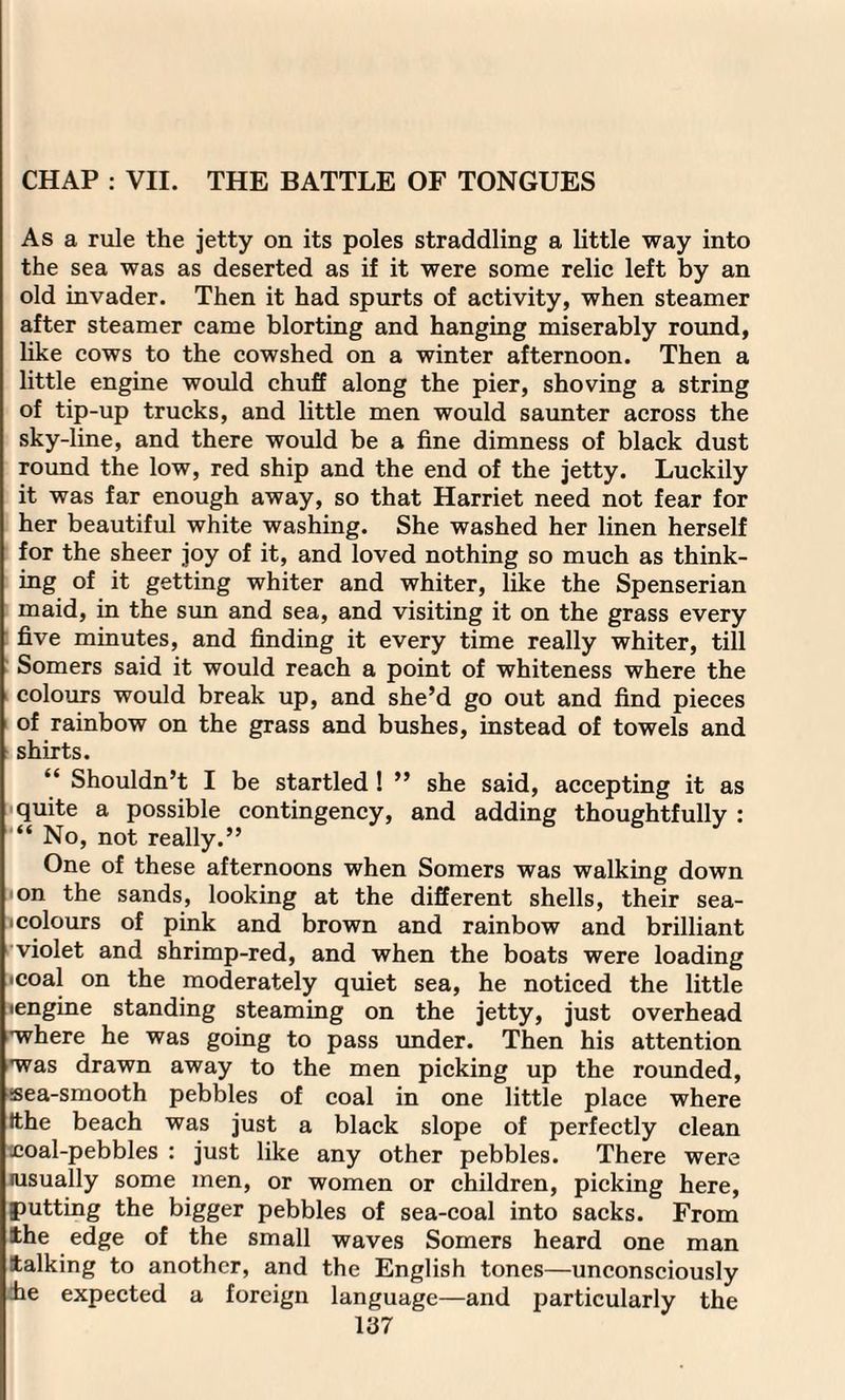 CHAP : VII. THE BATTLE OF TONGUES As a rule the jetty on its poles straddling a little way into the sea was as deserted as if it were some relic left by an old invader. Then it had spurts of activity, when steamer after steamer came blorting and hanging miserably round, like cows to the cowshed on a winter afternoon. Then a little engine would chuff along the pier, shoving a string of tip-up trucks, and little men would saunter across the sky-line, and there would be a fine dimness of black dust round the low, red ship and the end of the jetty. Luckily it was far enough away, so that Harriet need not fear for her beautiful white washing. She washed her linen herself for the sheer joy of it, and loved nothing so much as think¬ ing of it getting whiter and whiter, like the Spenserian maid, in the sun and sea, and visiting it on the grass every five minutes, and finding it every time really whiter, till Somers said it would reach a point of whiteness where the colours would break up, and she’d go out and find pieces of rainbow on the grass and bushes, instead of towels and shirts. “ Shouldn’t I be startled ! ” she said, accepting it as quite a possible contingency, and adding thoughtfully : “ No, not really.’’ One of these afternoons when Somers was walking down on the sands, looking at the different shells, their sea- i colours of pink and brown and rainbow and brilliant violet and shrimp-red, and when the boats were loading •coal on the moderately quiet sea, he noticed the little •engine standing steaming on the jetty, just overhead where he was going to pass under. Then his attention ■was drawn away to the men picking up the rounded, sea-smooth pebbles of coal in one little place where tthe beach was just a black slope of perfectly clean £oal-pebbles : just like any other pebbles. There were (usually some men, or women or children, picking here, putting the bigger pebbles of sea-coal into sacks. From the edge of the small waves Somers heard one man talking to another, and the English tones—unconsciously fie expected a foreign language—and particularly the