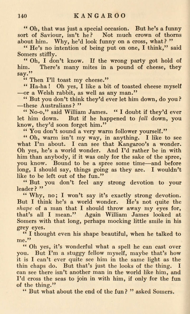 “ Oh, that was just a special occasion. But he’s a funny sort of Saviour, isn’t he? Not much crown of thorns about him. Why, he’d look funny on a cross, what? ” “ He’s no intention of being put on one, I think,” said Somers stiffly. “ Oh, I don’t know. If the wrong party got hold of him. There’s many mites in a pound of cheese, they say.” “ Then I’ll toast my cheese.” “ Ha-ha ! Oh yes, I like a bit of toasted cheese myself —or a Welsh rabbit, as well as any man.” “ But you don’t think they’d ever let him down, do you ? —these Australians ? ” “ No-o,” said William James. “ I doubt if they’d ever let him down. But if he happened to jail down, you know, they’d soon forget him.” “ You don’t sound a very warm follower yourself.” “ Oh, warm isn’t my way, in anything. I like to see what I’m about. I can see that Kangaroo’s a wonder. Oh yes, he’s a world wonder. And I’d rather be in with him than anybody, if it was only for the sake of the spree, you know. Bound to be a spree some time—and before long, I should say, things going as they are. I wouldn’t like to be left out of the fun.” “ But you don’t feel any strong devotion to your leader? ” “ Why, no; I won’t say it’s exactly strong devotion. But I think he’s a world wonder. He’s not quite the shape of a man that I should throw away my eyes for, that’s all I mean.” Again William James looked at Somers with that long, perhaps mocking little smile in his grey eyes. “ I thought even his shape beautiful, when he talked to me.” “ Oh yes, it’s wonderful what a spell he can cast over you. But I’m a stuggy fellow myself, maybe that’s how it is I can’t ever quite see him in the same light as the thin chaps do. But that’s just the looks of the thing. I can see there isn’t another man in the world like him, and I’d cross the seas to join in with him, if only for the fun of the thing.” “ But what about the end of the fun? ” asked Somers.
