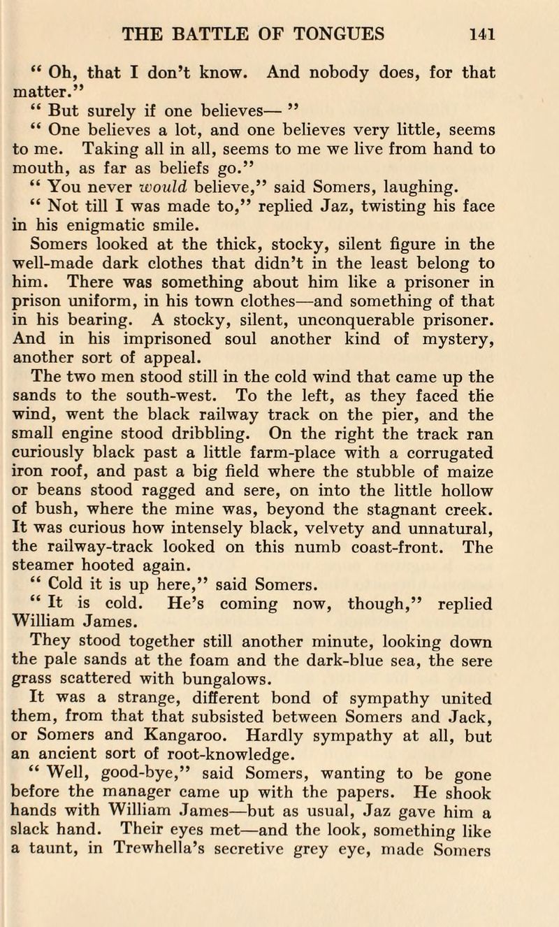 “ Oh, that I don’t know. And nobody does, for that matter.” “ But surely if one believes— ” “ One believes a lot, and one believes very little, seems to me. Taking all in all, seems to me we live from hand to mouth, as far as beliefs go.” “ You never would believe,” said Somers, laughing. “ Not till I was made to,” replied Jaz, twisting his face in his enigmatic smile. Somers looked at the thick, stocky, silent figure in the well-made dark clothes that didn’t in the least belong to him. There was something about him like a prisoner in prison uniform, in his town clothes—and something of that in his bearing. A stocky, silent, unconquerable prisoner. And in his imprisoned soul another kind of mystery, another sort of appeal. The two men stood still in the cold wind that came up the sands to the south-west. To the left, as they faced the wind, went the black railway track on the pier, and the small engine stood dribbling. On the right the track ran curiously black past a little farm-place with a corrugated iron roof, and past a big field where the stubble of maize or beans stood ragged and sere, on into the little hollow of bush, where the mine was, beyond the stagnant creek. It was curious how intensely black, velvety and unnatural, the railway-track looked on this numb coast-front. The steamer hooted again. “ Cold it is up here,” said Somers. “ It is cold. He’s coming now, though,” replied William James. They stood together still another minute, looking down the pale sands at the foam and the dark-blue sea, the sere grass scattered with bungalows. It was a strange, different bond of sympathy united them, from that that subsisted between Somers and Jack, or Somers and Kangaroo. Hardly sympathy at all, but an ancient sort of root-knowledge. “ Well, good-bye,” said Somers, wanting to be gone before the manager came up with the papers. He shook hands with William James—but as usual, Jaz gave him a slack hand. Their eyes met—and the look, something like a taunt, in Trewhella’s secretive grey eye, made Somers