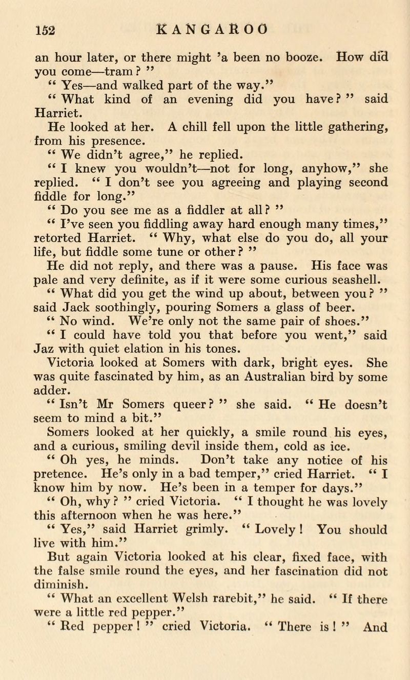 an hour later, or there might ’a been no booze. How did you come—tram ? ” “ Yes—and walked part of the way.” “ What kind of an evening did you have ? ” said Harriet. He looked at her. A chill fell upon the little gathering, from his presence. “ We didn’t agree,” he replied. “ I knew you wouldn’t—not for long, anyhow,” she replied. “ I don’t see you agreeing and playing second fiddle for long.” “ Do you see me as a fiddler at all? ” “ I’ve seen you fiddling away hard enough many times,” retorted Harriet. “ Why, what else do you do, all your life, but fiddle some tune or other? ” He did not reply, and there was a pause. His face was pale and very definite, as if it were some curious seashell. “ What did you get the wind up about, between you? ” said Jack soothingly, pouring Somers a glass of beer. “ No wind. We’re only not the same pair of shoes.” “ I could have told you that before you went,” said Jaz with quiet elation in his tones. Victoria looked at Somers with dark, bright eyes. She was quite fascinated by him, as an Australian bird by some adder. “Isn’t Mr Somers queer?” she said. “He doesn’t seem to mind a bit.” Somers looked at her quickly, a smile round his eyes, and a curious, smiling devil inside them, cold as ice. “ Oh yes, he minds. Don’t take any notice of his pretence. He’s only in a bad temper,” cried Harriet. “ I know him by now. He’s been in a temper for days.” “ Oh, why ? ” cried Victoria. “ I thought he was lovely this afternoon when he was here.” “ Yes,” said Harriet grimly. “ Lovely ! You should live with him.” But again Victoria looked at his clear, fixed face, with the false smile round the eyes, and her fascination did not diminish. “ What an excellent Welsh rarebit,” he said. “ If there were a little red pepper.” “ Red pepper ! ” cried Victoria. “ There is ! ” And