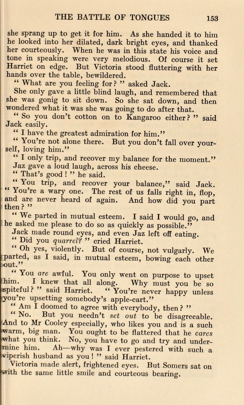 she sprang up to get it for him. As she handed it to him he looked into her dilated, dark bright eyes, and thanked her courteously. When he was in this state his voice and tone in speaking were very melodious. Of course it set Harriet on edge. But Victoria stood fluttering with her hands over the table, bewildered. “ What are you feeling for? ” asked Jack. She only gave a little blind laugh, and remembered that she was gonig to sit down. So she sat down, and then wondered what it was she was going to do after that. “ So you don’t cotton on to Kangaroo either? ” said Jack easily. “ I have the greatest admiration for him.” “ You’re not alone there. But you don’t fall over your¬ self, loving him.” “ I only trip, and recover my balance for the moment.” Jaz gave a loud laugh, across his cheese. “ That’s good ! ” he said. “ You trip, and recover your balance,” said Jack. “ You’re a wary one. The rest of us falls right in, flop, and are never heard of again. And how did vou Dart then ? ” “ We parted in mutual esteem. I said I would go, and he asked me please to do so as quickly as possible.” Jack made round eyes, and even Jaz left off eating. “ Did you quarrel? ” cried Harriet. Oh yes, violently. But of course, not vulgarly. We parted, as I said, in mutual esteem, bowing each other •out.” “ You are awful. You only went on purpose to upset lim. I knew that all along. Why must you be so spiteful? ” said Harriet. “ You’re never happy unless you’re upsetting somebody’s apple-cart.” “ Am I doomed to agree with everybody, then ? ” No. But you needn’t set out to be disagreeable. And to Mr Cooley especially, who likes you and is a such warm, big man. You ought to be flattered that he cares what you think. No, you have to go and try and under¬ mine him. Ah—why was I ever pestered with such a viperish husband as you ! ” said Harriet. Victoria made alert, frightened eyes. But Somers sat on with the same little smile and courteous bearing.
