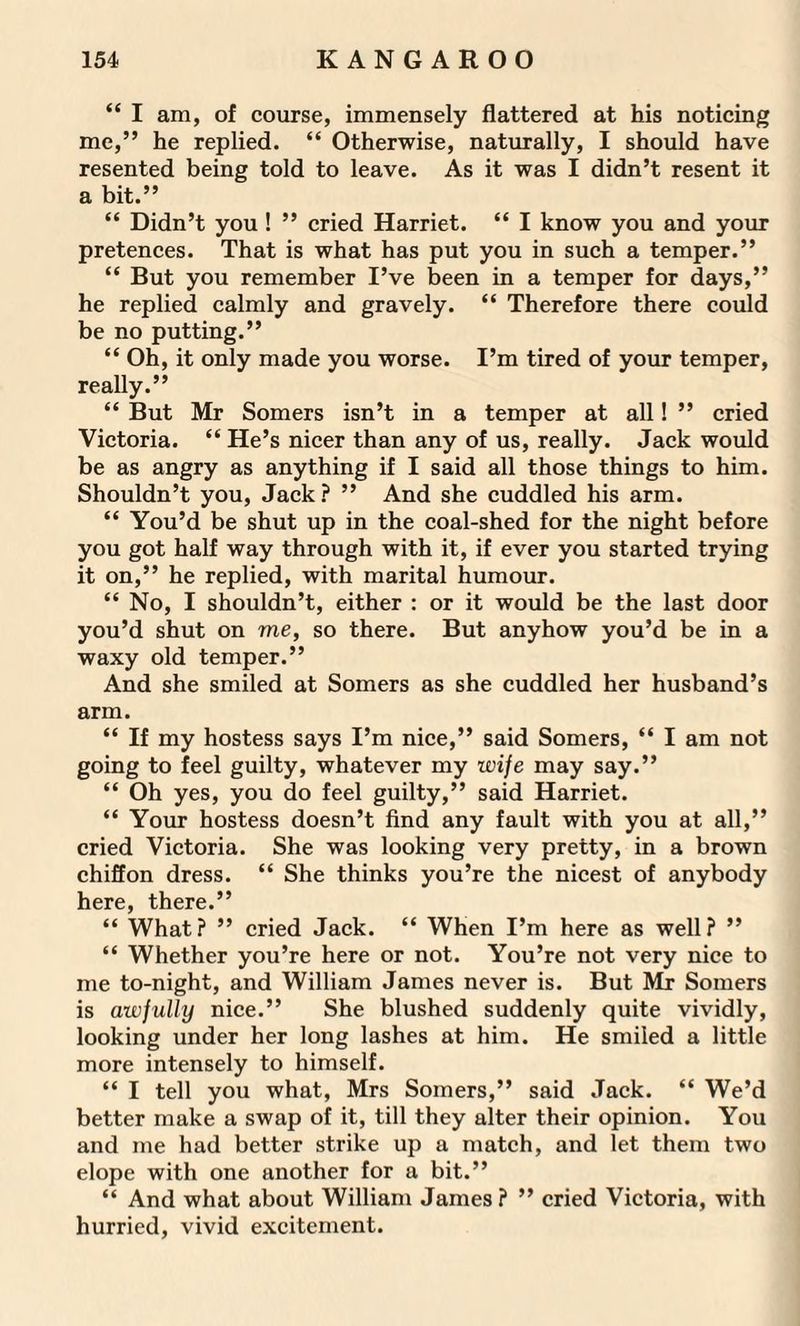 “ I am, of course, immensely flattered at his noticing me,” he replied. “ Otherwise, naturally, I should have resented being told to leave. As it was I didn’t resent it a bit.” “ Didn’t you ! ” cried Harriet. “ I know you and your pretences. That is what has put you in such a temper.” “ But you remember I’ve been in a temper for days,” he replied calmly and gravely. “ Therefore there could be no putting.” “ Oh, it only made you worse. I’m tired of your temper, really.” “ But Mr Somers isn’t in a temper at all! ” cried Victoria. “ He’s nicer than any of us, really. Jack would be as angry as anything if I said all those things to him. Shouldn’t you, Jack? ” And she cuddled his arm. “ You’d be shut up in the coal-shed for the night before you got half way through with it, if ever you started trying it on,” he replied, with marital humour. “ No, I shouldn’t, either : or it would be the last door you’d shut on me, so there. But anyhow you’d be in a waxy old temper.” And she smiled at Somers as she cuddled her husband’s arm. “ If my hostess says I’m nice,” said Somers, “ I am not going to feel guilty, whatever my ivife may say.” “ Oh yes, you do feel guilty,” said Harriet. “ Your hostess doesn’t find any fault with you at all,” cried Victoria. She was looking very pretty, in a brown chiffon dress. “ She thinks you’re the nicest of anybody here, there.” “ What? ” cried Jack. “ When I’m here as well? ” “ Whether you’re here or not. You’re not very nice to me to-night, and William James never is. But Mr Somers is awfully nice.” She blushed suddenly quite vividly, looking under her long lashes at him. He smiled a little more intensely to himself. “ I tell you what, Mrs Somers,” said Jack. “ We’d better make a swap of it, till they alter their opinion. You and me had better strike up a match, and let them two elope with one another for a bit.” “ And what about William James ? ” cried Victoria, with hurried, vivid excitement.