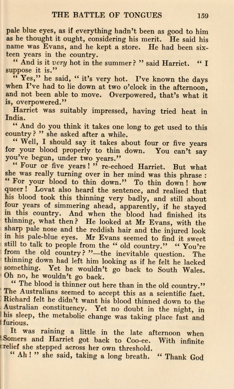 pale blue eyes, as if everything hadn’t been as good to him as he thought it ought, considering his merit. He said his name was Evans, and he kept a store. He had been six¬ teen years in the country. “ And is it very hot in the summer? ” said Harriet. “ I suppose it is.” “ Yes,” he said, “ it’s very hot. I’ve known the days when I’ve had to lie down at two o’clock in the afternoon, and not been able to move. Overpowered, that’s what it is, overpowered.” Harriet was suitably impressed, having tried heat in India. “ And do you think it takes one long to get used to this country? ” she asked after a while. Well, I should say it takes about four or five years for your blood properly to thin down. You can’t say you’ve begun, under two years.” “ Four or five years ! ” re-echoed Harriet. But what she was really turning over in her mind was this phrase : “ For your blood to thin down.” To thin down ! how queer ! Lovat also heard the sentence, and realised that his blood took this thinning very badly, and still about four years of simmering ahead, apparently, if he stayed in this country. And when the blood had finished its thinning, what then ? He looked at Mr Evans, with the sharp pale nose and the reddish hair and the injured look in his pale-blue eyes. Mr Evans seemed to find it sweet still to talk to people from the “ old country.” “ You’re from the old country? ’’—the inevitable question. The thinning down had left him looking as if he felt he lacked something. Yet he wouldn’t go back to South Wales. Oh no, he wouldn’t go back. The blood is thinner out here than in the old country.” The Australians seemed to accept this as a scientific fact. Richard felt he didn’t want his blood thinned down to the Australian constituency. Yet no doubt in the night, in his sleep, the metabolic change was taking place fast and \ furious. It was raining a little in the late afternoon when Somers and Harriet got back to Coo-ee. With infinite relief she stepped across her own threshold. “ Ah ! ” she said, taking a long breath. “ Thank God