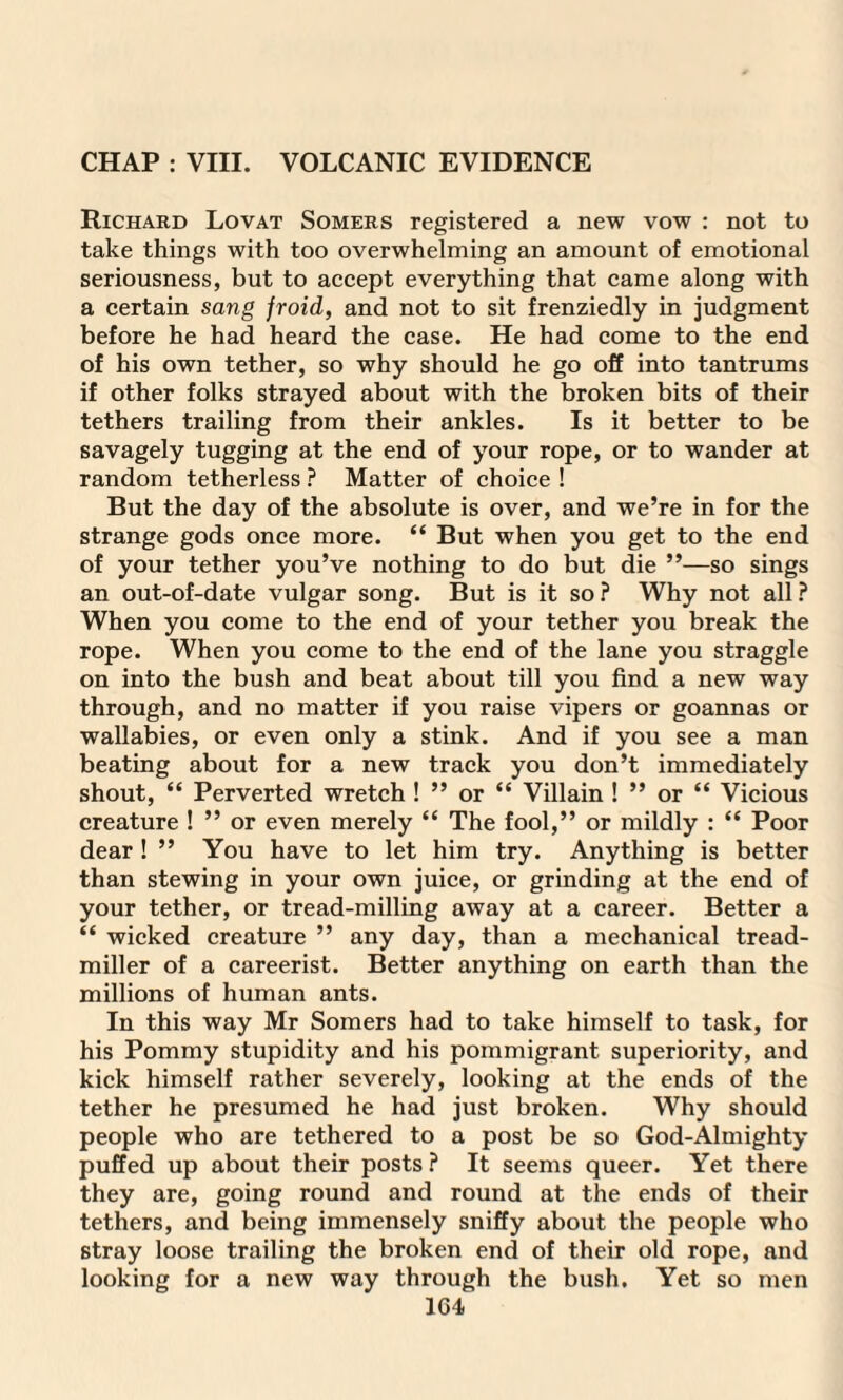CHAP : VIII. VOLCANIC EVIDENCE Richard Lovat Somers registered a new vow : not to take things with too overwhelming an amount of emotional seriousness, but to accept everything that came along with a certain sang froid, and not to sit frenziedly in judgment before he had heard the case. He had come to the end of his own tether, so why should he go off into tantrums if other folks strayed about with the broken bits of their tethers trailing from their ankles. Is it better to be savagely tugging at the end of your rope, or to wander at random tetherless ? Matter of choice ! But the day of the absolute is over, and we’re in for the strange gods once more. “ But when you get to the end of your tether you’ve nothing to do but die ”—so sings an out-of-date vulgar song. But is it so ? Why not all ? When you come to the end of your tether you break the rope. When you come to the end of the lane you straggle on into the bush and beat about till you find a new way through, and no matter if you raise vipers or goannas or wallabies, or even only a stink. And if you see a man beating about for a new track you don’t immediately shout, “ Perverted wretch ! ” or “ Villain ! ” or “ Vicious creature ! ” or even merely “ The fool,” or mildly : “ Poor dear ! ” You have to let him try. Anything is better than stewing in your own juice, or grinding at the end of your tether, or tread-milling away at a career. Better a “ wicked creature ” any day, than a mechanical tread- miller of a careerist. Better anything on earth than the millions of human ants. In this way Mr Somers had to take himself to task, for his Pommy stupidity and his pommigrant superiority, and kick himself rather severely, looking at the ends of the tether he presumed he had just broken. Why should people who are tethered to a post be so God-Almighty puffed up about their posts ? It seems queer. Yet there they are, going round and round at the ends of their tethers, and being immensely sniffy about the people who stray loose trailing the broken end of their old rope, and looking for a new way through the bush. Yet so men 1C4