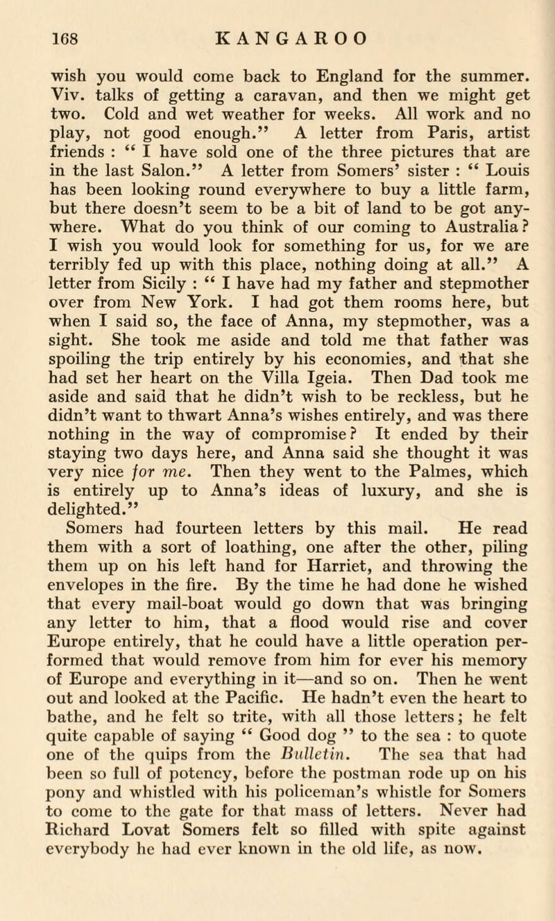 wish you would come back to England for the summer. Viv. talks of getting a caravan, and then we might get two. Cold and wet weather for weeks. All work and no play, not good enough.” A letter from Paris, artist friends : “ I have sold one of the three pictures that are in the last Salon.” A letter from Somers’ sister : “ Louis has been looking round everywhere to buy a little farm, but there doesn’t seem to be a bit of land to be got any¬ where. What do you think of our coming to Australia? I wish you would look for something for us, for we are terribly fed up with this place, nothing doing at all.” A letter from Sicily : “ I have had my father and stepmother over from New York. I had got them rooms here, but when I said so, the face of Anna, my stepmother, was a sight. She took me aside and told me that father was spoiling the trip entirely by his economies, and that she had set her heart on the Villa Igeia. Then Dad took me aside and said that he didn’t wish to be reckless, but he didn’t want to thwart Anna’s wishes entirely, and was there nothing in the way of compromise? It ended by their staying two days here, and Anna said she thought it was very nice for me. Then they went to the Palmes, which is entirely up to Anna’s ideas of luxury, and she is delighted.” Somers had fourteen letters by this mail. He read them with a sort of loathing, one after the other, piling them up on his left hand for Harriet, and throwing the envelopes in the fire. By the time he had done he wished that every mail-boat would go down that was bringing any letter to him, that a flood would rise and cover Europe entirely, that he could have a little operation per¬ formed that would remove from him for ever his memory of Europe and everything in it—and so on. Then he went out and looked at the Pacific. He hadn’t even the heart to bathe, and he felt so trite, with all those letters; he felt quite capable of saying “ Good dog ” to the sea : to quote one of the quips from the Bulletin. The sea that had been so full of potency, before the postman rode up on his pony and whistled with his policeman’s whistle for Somers to come to the gate for that mass of letters. Never had Richard Lovat Somers felt so filled with spite against everybody he had ever known in the old life, as now.