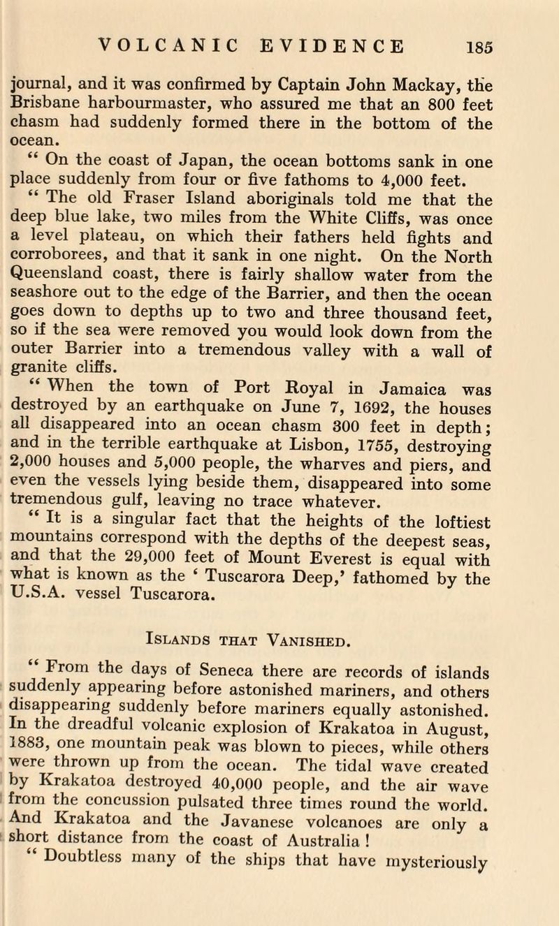 journal, and it was confirmed by Captain John Mackay, the Brisbane harbourmaster, who assured me that an 800 feet chasm had suddenly formed there in the bottom of the ocean. “ On the coast of Japan, the ocean bottoms sank in one place suddenly from four or five fathoms to 4,000 feet. “ The old Fraser Island aboriginals told me that the deep blue lake, two miles from the White Cliffs, was once a level plateau, on which their fathers held fights and corroborees, and that it sank in one night. On the North Queensland coast, there is fairly shallow water from the seashore out to the edge of the Barrier, and then the ocean goes down to depths up to two and three thousand feet, so if the sea were removed you would look down from the outer Barrier into a tremendous valley with a wall of granite cliffs. “ When the town of Port Royal in Jamaica was destroyed by an earthquake on June 7, 1692, the houses all disappeared into an ocean chasm 300 feet in depth; and in the terrible earthquake at Lisbon, 1755, destroying 2,000 houses and 5,000 people, the wharves and piers, and even the vessels lying beside them, disappeared into some tremendous gulf, leaving no trace whatever. “ It is a singular fact that the heights of the loftiest mountains correspond with the depths of the deepest seas, and that the 29,000 feet of Mount Everest is equal with what is known as the ‘ Tuscarora Deep,’ fathomed by the U.S.A. vessel Tuscarora. Islands that Vanished. “ From the days of Seneca there are records of islands suddenly appearing before astonished mariners, and others disappearing suddenly before mariners equally astonished. In the dreadful volcanic explosion of Krakatoa in August, 1883, one mountain peak was blown to pieces, while others were thrown up from the ocean. The tidal wave created by Krakatoa destroyed 40,000 people, and the air wave from the concussion pulsated three times round the world. And Krakatoa and the Javanese volcanoes are only a short distance from the coast of Australia ! Doubtless many of the ships that have mysteriously